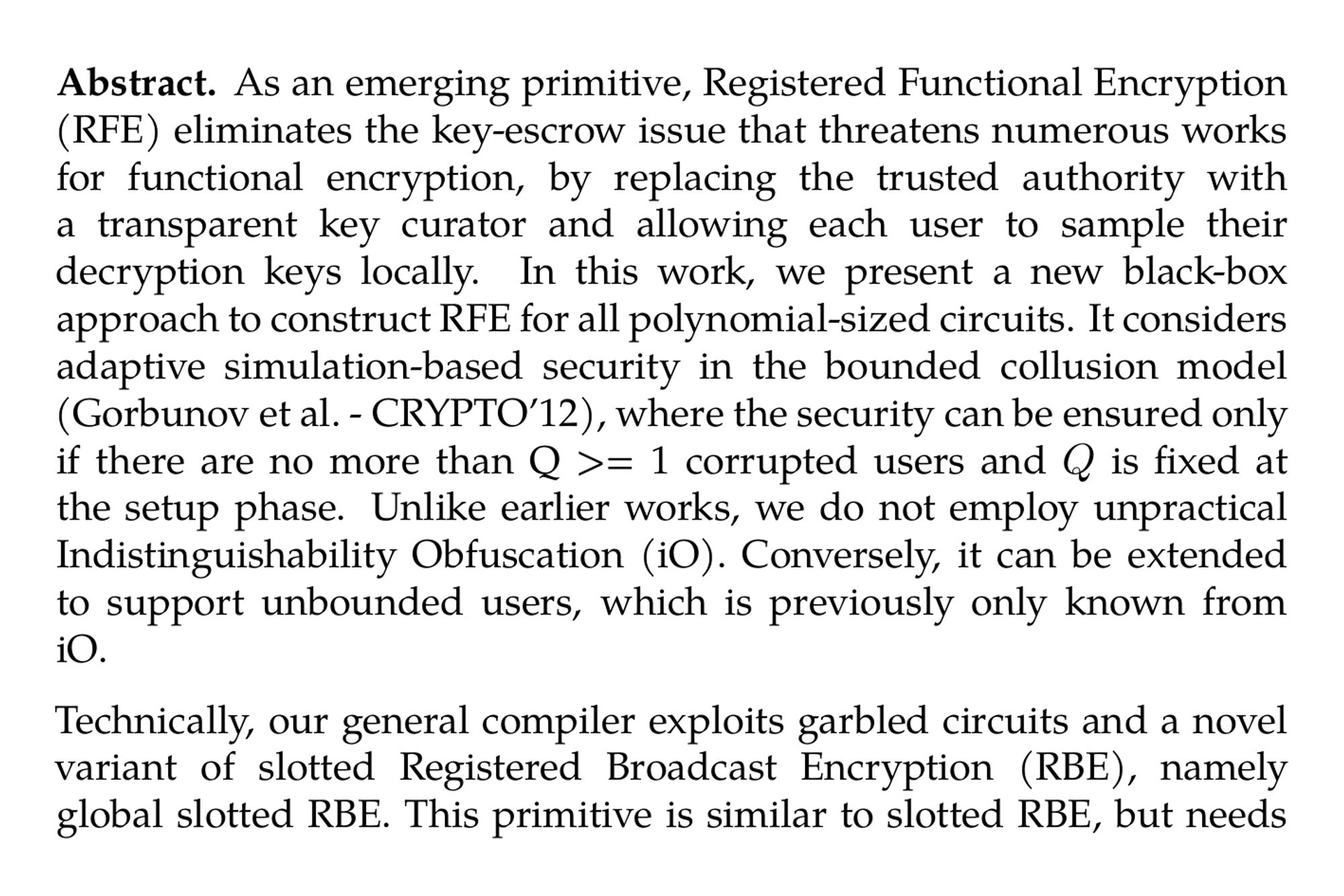 Abstract. As an emerging primitive, Registered Functional Encryption (RFE) eliminates the key-escrow issue that threatens numerous works for functional encryption, by replacing the trusted authority with a transparent key curator and allowing each user to sample their decryption keys locally. In this work, we present a new black-box approach to construct RFE for all polynomial-sized circuits. It considers adaptive simulation-based security in the bounded collusion model (Gorbunov et al. - CRYPTO’12), where the security can be ensured only if there are no more than Q >= 1 corrupted users and Q is fixed at the setup phase. Unlike earlier works, we do not employ unpractical Indistinguishability Obfuscation (iO). Conversely, it can be extended to support unbounded users, which is previously only known from iO.

Technically, our general compiler exploits garbled circuits and a novel variant of slotted Registered Broadcast Encryption (RBE), namely global slotted RBE. This primitive is similar to slotted RBE, but needs optimally compact public parameters and ciphertext, so as to satisfy the efficiency requirement of the resulting RFE. Then we present two concrete global slotted RBE from pairings and lattices, respectively. With proposed compiler, we hence obtain two bounded collusion-resistant RFE schemes. Here, the first scheme relies on k-Lin assumption, while the second one supports unbounded users under LWE and evasive LWE assumptions.
