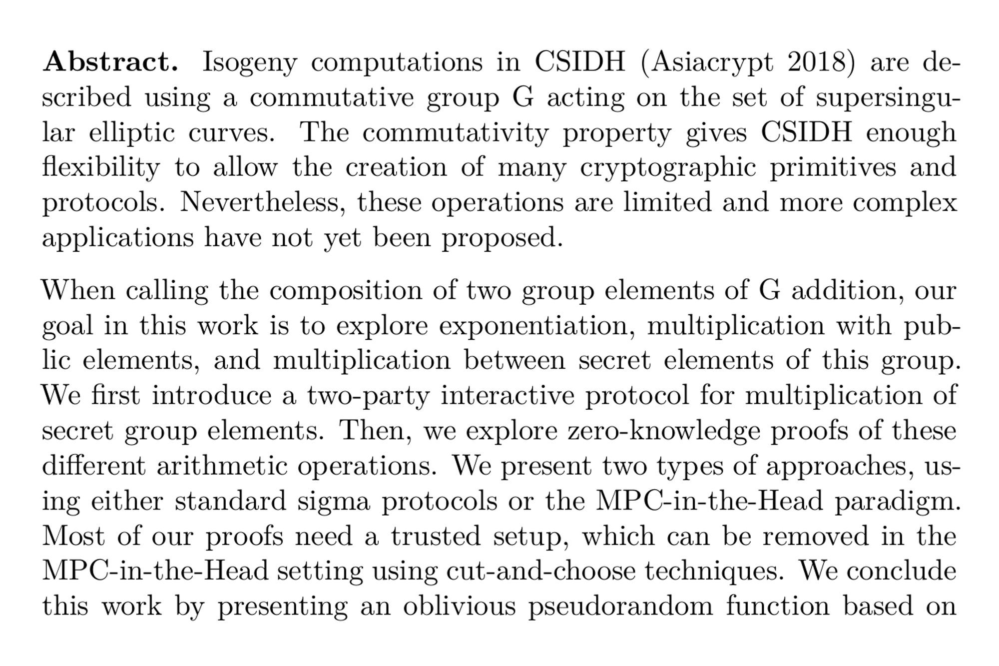 Abstract. Isogeny computations in CSIDH (Asiacrypt 2018) are described using a commutative group G acting on the set of supersingular elliptic curves. The commutativity property gives CSIDH enough flexibility to allow the creation of many cryptographic primitives and protocols. Nevertheless, these operations are limited and more complex applications have not yet been proposed.

When calling the composition of two group elements of G addition, our goal in this work is to explore exponentiation, multiplication with public elements, and multiplication between secret elements of this group. We first introduce a two-party interactive protocol for multiplication of secret group elements. Then, we explore zero-knowledge proofs of these different arithmetic operations. We present two types of approaches, using either standard sigma protocols or the MPC-in-the-Head paradigm. Most of our proofs need a trusted setup, which can be removed in the MPC-in-the-Head setting using cut-and-choose techniques. We conclude this work by presenting an oblivious pseudorandom function based on our new framework, that is competitive with current state-of-the-art designs.
