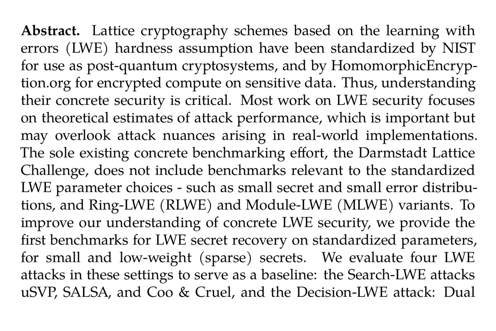 Abstract. Lattice cryptography schemes based on the learning with errors (LWE) hardness assumption have been standardized by NIST for use as post-quantum cryptosystems, and by HomomorphicEncryption.org for encrypted compute on sensitive data. Thus, understanding their concrete security is critical. Most work on LWE security focuses on theoretical estimates of attack performance, which is important but may overlook attack nuances arising in real-world implementations. The sole existing concrete benchmarking effort, the Darmstadt Lattice Challenge, does not include benchmarks relevant to the standardized LWE parameter choices - such as small secret and small error distributions, and Ring-LWE (RLWE) and Module-LWE (MLWE) variants. To improve our understanding of concrete LWE security, we provide the first benchmarks for LWE secret recovery on standardized parameters, for small and low-weight (sparse) secrets. We evaluate four LWE attacks in these settings to serve as a baseline: the Search-LWE attacks uSVP, SALSA, and Coo & Cruel, and the Decision-LWE attack: Dual Hybrid Meet-in-the-Middle (MitM). We extend the SALSA and Cool & Cruel attacks in significant ways, and implement and scale up MitM attacks for the first time. For example, we recover hamming weight 9 − 11 binomial secrets for KYBER (κ = 2) parameters in 28 − 36 hours with SALSA and Cool&Cruel, while we find that MitM can solve Decision-LWE instances for hamming weights up to 4 in under an hour for Kyber parameters, while uSVP attacks do not recover any secrets after running for more than 1100 hours. We also compare concrete performance against theoretical estimates. Finally, we open source the code to enable future research.
