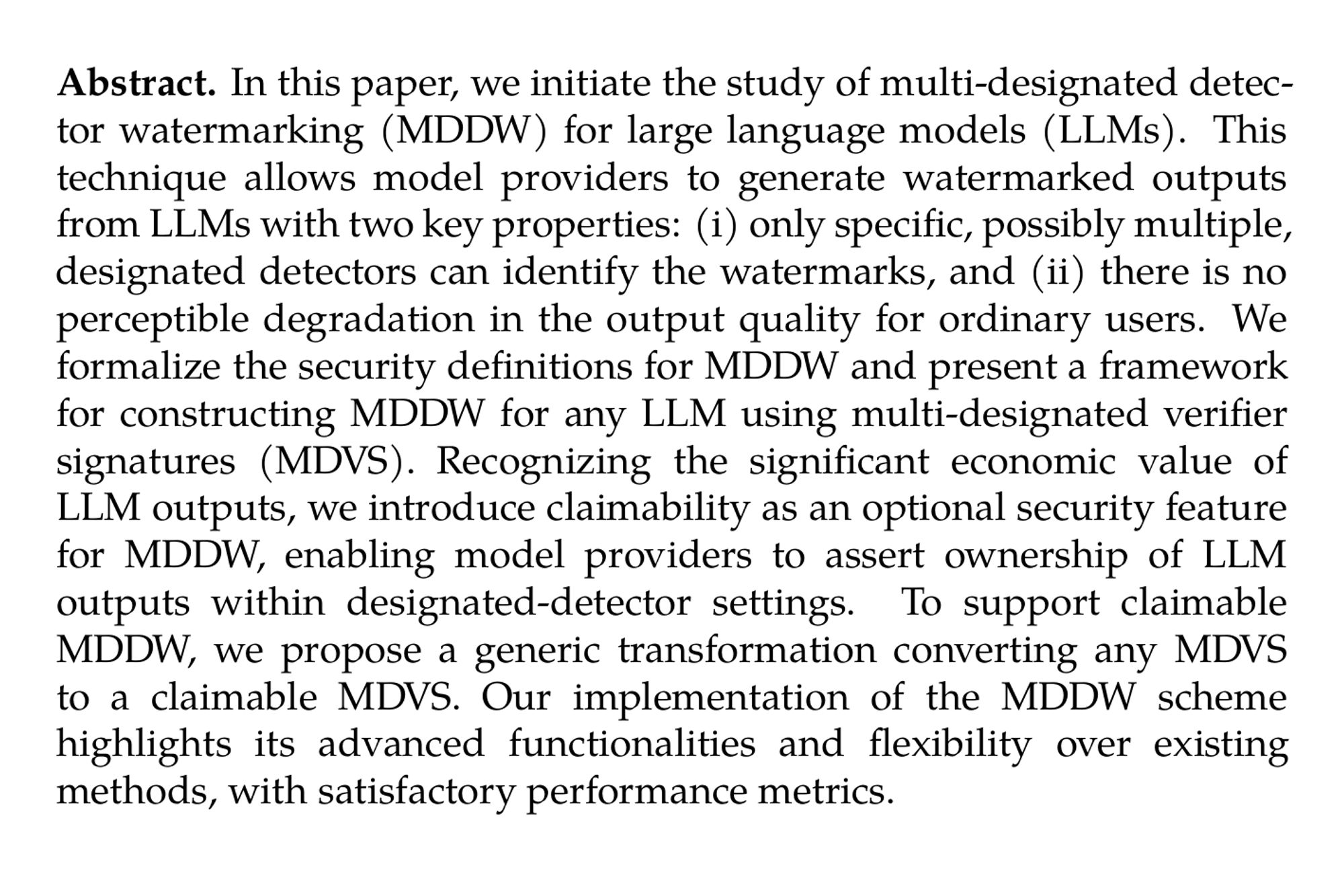 Abstract. In this paper, we initiate the study of multi-designated detector watermarking (MDDW) for large language models (LLMs). This technique allows model providers to generate watermarked outputs from LLMs with two key properties: (i) only specific, possibly multiple, designated detectors can identify the watermarks, and (ii) there is no perceptible degradation in the output quality for ordinary users. We formalize the security definitions for MDDW and present a framework for constructing MDDW for any LLM using multi-designated verifier signatures (MDVS). Recognizing the significant economic value of LLM outputs, we introduce claimability as an optional security feature for MDDW, enabling model providers to assert ownership of LLM outputs within designated-detector settings. To support claimable MDDW, we propose a generic transformation converting any MDVS to a claimable MDVS. Our implementation of the MDDW scheme highlights its advanced functionalities and flexibility over existing methods, with satisfactory performance metrics.
