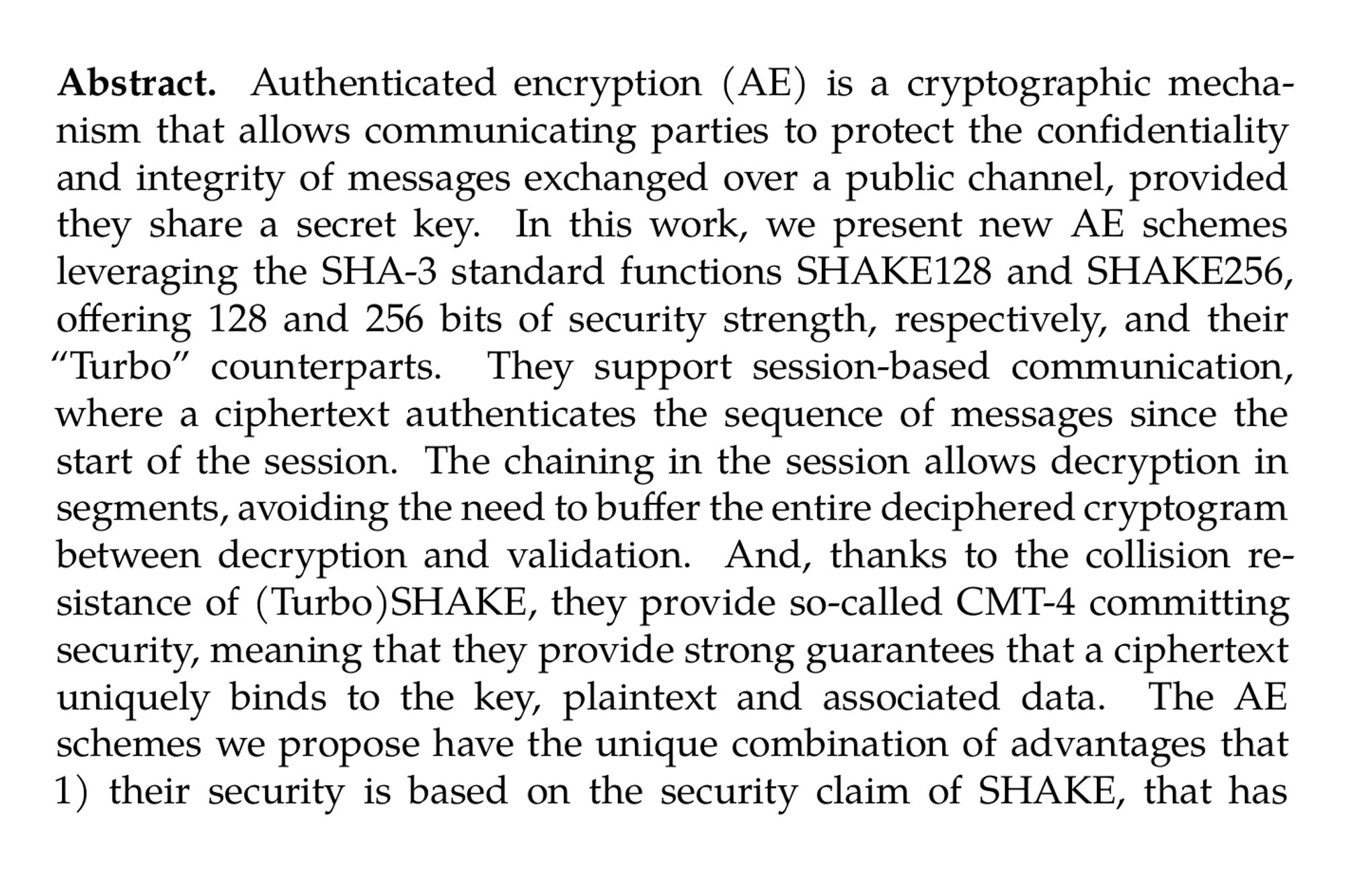 Abstract. Authenticated encryption (AE) is a cryptographic mechanism that allows communicating parties to protect the confidentiality and integrity of messages exchanged over a public channel, provided they share a secret key. In this work, we present new AE schemes leveraging the SHA-3 standard functions SHAKE128 and SHAKE256, offering 128 and 256 bits of security strength, respectively, and their “Turbo” counterparts. They support session-based communication, where a ciphertext authenticates the sequence of messages since the start of the session. The chaining in the session allows decryption in segments, avoiding the need to buffer the entire deciphered cryptogram between decryption and validation. And, thanks to the collision resistance of (Turbo)SHAKE, they provide so-called CMT-4 committing security, meaning that they provide strong guarantees that a ciphertext uniquely binds to the key, plaintext and associated data. The AE schemes we propose have the unique combination of advantages that 1) their security is based on the security claim of SHAKE, that has received a large amount of public scrutiny, that 2) they make use of the standard KECCAK-p permutation that not only receives more and more dedicated hardware support, but also allows competitive software-only implementations thanks to the TurboSHAKE instances, and that 3) they do not suffer from a 64-bit birthday bound like most AES-based schemes.
