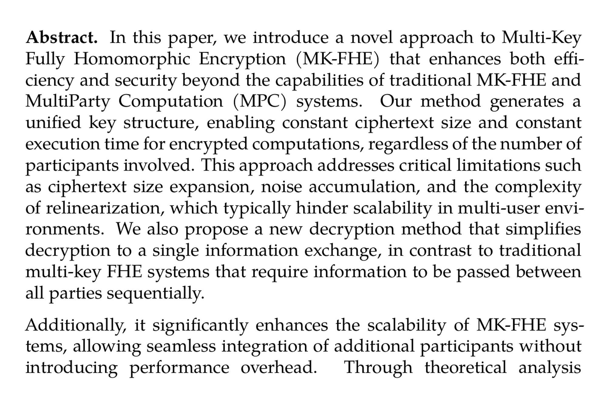 Abstract. In this paper, we introduce a novel approach to Multi-Key Fully Homomorphic Encryption (MK-FHE) that enhances both efficiency and security beyond the capabilities of traditional MK-FHE and MultiParty Computation (MPC) systems. Our method generates a unified key structure, enabling constant ciphertext size and constant execution time for encrypted computations, regardless of the number of participants involved. This approach addresses critical limitations such as ciphertext size expansion, noise accumulation, and the complexity of relinearization, which typically hinder scalability in multi-user environments. We also propose a new decryption method that simplifies decryption to a single information exchange, in contrast to traditional multi-key FHE systems that require information to be passed between all parties sequentially.

Additionally, it significantly enhances the scalability of MK-FHE systems, allowing seamless integration of additional participants without introducing performance overhead. Through theoretical analysis and practical implementation, we demonstrate the superiority of our approach in large-scale, collaborative encrypted computation scenarios, paving the way for more robust and efficient secure data processing frameworks. Further more, unlike the threshold based FHE schemes, the proposed system doesn’t require a centralised trusted third party to split and distribute the individual secret keys, instead each participant independently generates their own secret key, ensuring both security and decentralization.
