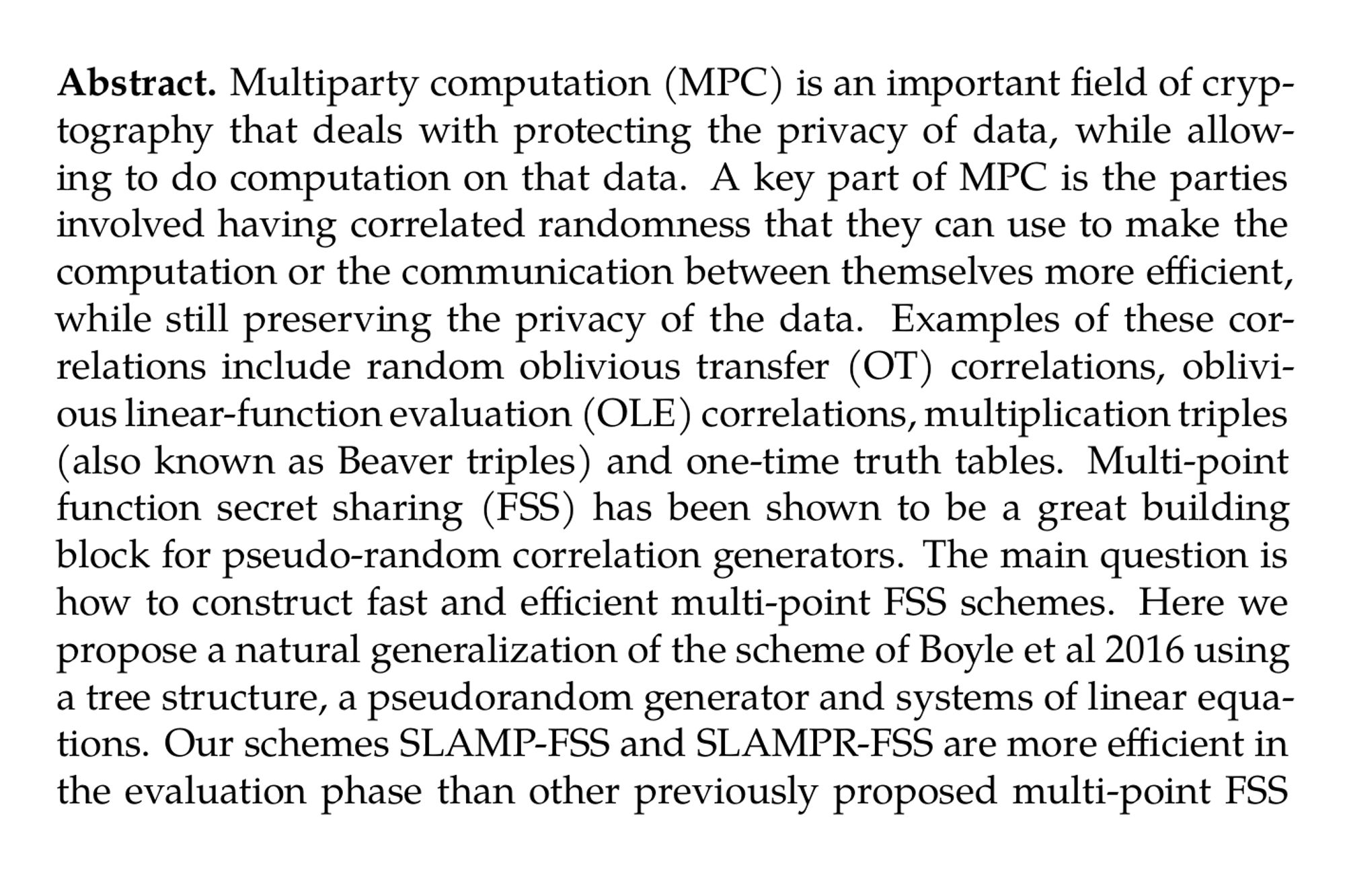 Abstract. Multiparty computation (MPC) is an important field of cryptography that deals with protecting the privacy of data, while allowing to do computation on that data. A key part of MPC is the parties involved having correlated randomness that they can use to make the computation or the communication between themselves more efficient, while still preserving the privacy of the data. Examples of these correlations include random oblivious transfer (OT) correlations, oblivious linear-function evaluation (OLE) correlations, multiplication triples (also known as Beaver triples) and one-time truth tables. Multi-point function secret sharing (FSS) has been shown to be a great building block for pseudo-random correlation generators. The main question is how to construct fast and efficient multi-point FSS schemes. Here we propose a natural generalization of the scheme of Boyle et al 2016 using a tree structure, a pseudorandom generator and systems of linear equations. Our schemes SLAMP-FSS and SLAMPR-FSS are more efficient in the evaluation phase than other previously proposed multi-point FSS schemes while being also more flexible and being similar in other efficiency parameters.
