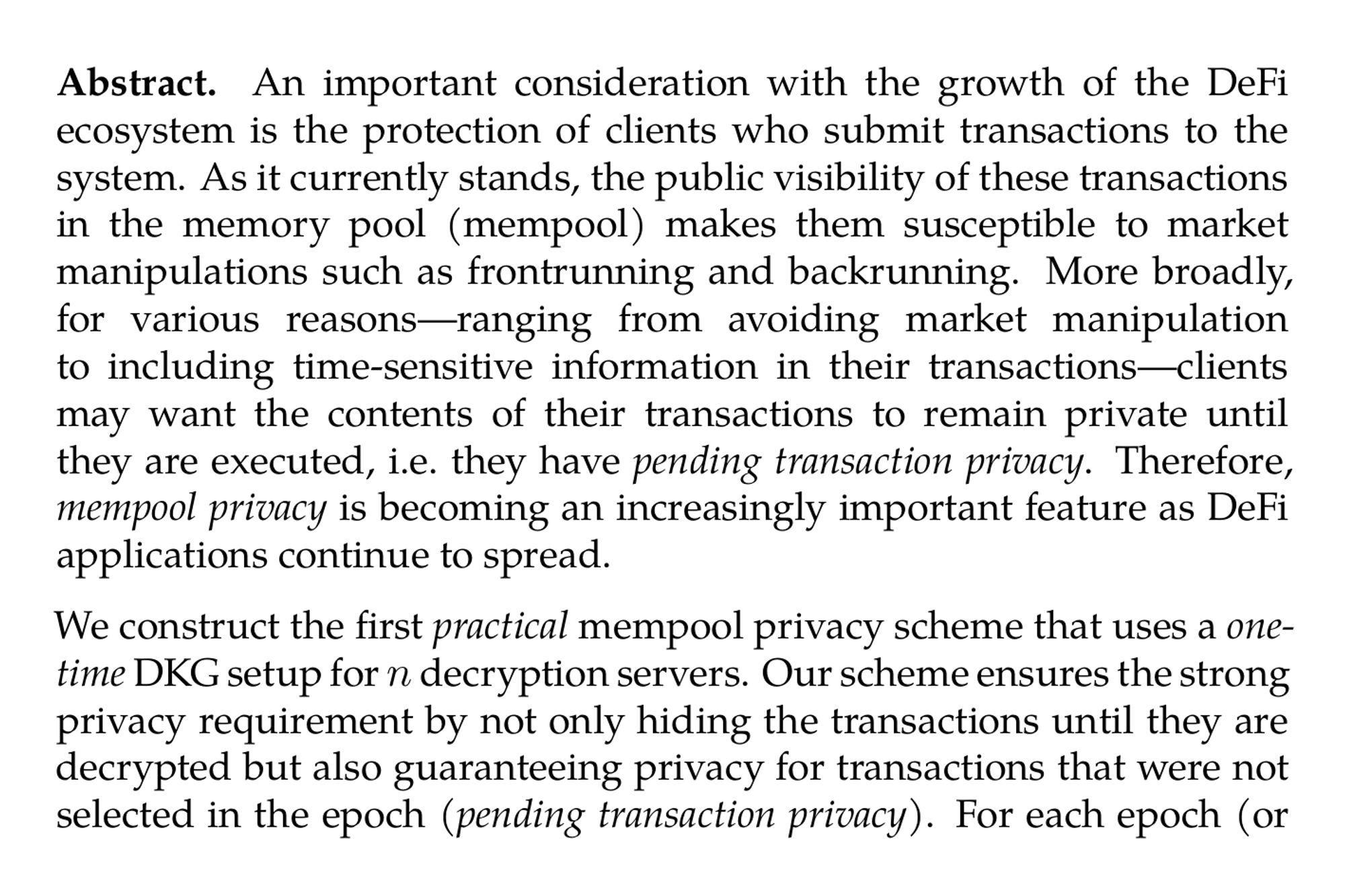 Abstract. An important consideration with the growth of the DeFi ecosystem is the protection of clients who submit transactions to the system. As it currently stands, the public visibility of these transactions in the memory pool (mempool) makes them susceptible to market manipulations such as frontrunning and backrunning. More broadly, for various reasons—ranging from avoiding market manipulation to including time-sensitive information in their transactions—clients may want the contents of their transactions to remain private until they are executed, i.e. they have pending transaction privacy. Therefore, mempool privacy is becoming an increasingly important feature as DeFi applications continue to spread.

We construct the first practical mempool privacy scheme that uses a one-time DKG setup for n decryption servers. Our scheme ensures the strong privacy requirement by not only hiding the transactions until they are decrypted but also guaranteeing privacy for transactions that were not selected in the epoch (pending transaction privacy). For each epoch (or block), clients can encrypt their transactions so that, once B (encrypted) transactions are selected for the epoch, they can be decrypted by each decryption server while communicating only O(1) information.

Our result improves upon the best-known prior works, which either: (i) require an expensive initial setup involving a (special purpose) multiparty computation protocol executed by the n decryption servers, along with an additional per-epoch setup; (ii) require each decryption server to communicate O(B) information; or (iii) do not guarantee pending transaction privacy.

We implement our scheme and find that transactions can be encrypted in approximately 8.5 ms, independent of committee size, and the communication required to decrypt an entire batch of transactions is 48 bytes per party, independent of the number of transactions. If deployed on Ethereum, which processes close to 500 transactions per block, it takes close to 3.2 s for each committee member to compute a partial decryption and 3.0 s to decrypt all transactions for a block in single-threaded mode. Compared to prior work, which had an expensive setup phase per epoch, we incur  < 2× overhead in the worst case. On some metrics such as partial decryptions size, we actually fare better.
