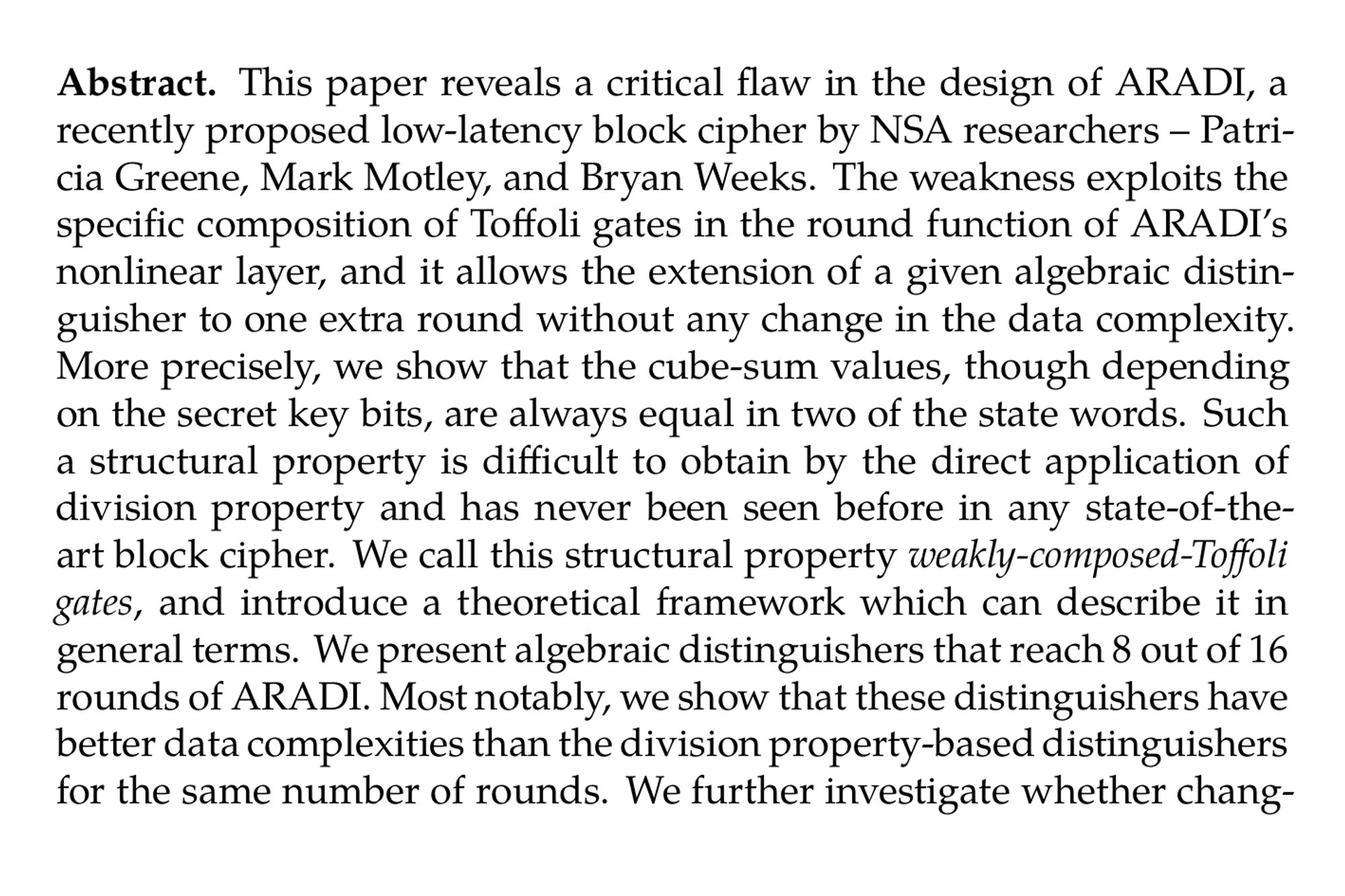 Abstract. This paper reveals a critical flaw in the design of ARADI, a recently proposed low-latency block cipher by NSA researchers – Patricia Greene, Mark Motley, and Bryan Weeks. The weakness exploits the specific composition of Toffoli gates in the round function of ARADI’s nonlinear layer, and it allows the extension of a given algebraic distinguisher to one extra round without any change in the data complexity. More precisely, we show that the cube-sum values, though depending on the secret key bits, are always equal in two of the state words. Such a structural property is difficult to obtain by the direct application of division property and has never been seen before in any state-of-the-art block cipher. We call this structural property , and introduce a theoretical framework which can describe it in general terms. We present algebraic distinguishers that reach 8 out of 16 rounds of ARADI. Most notably, we show that these distinguishers have better data complexities than the division property-based distinguishers for the same number of rounds. We further investigate whether changing the linear layer or the order of composition of Toffoli gates could avoid this property. We give a negative answer to the same and show that it is impossible to prevent this structural property unless the nonlinear layer is re-designed. As a side result, we provide a key-recovery attack on 10 rounds ARADI with 2¹²⁴ data and 2¹⁷⁷ time for a 256-bit key. Our work highlights the significance of security analysis during the cipher design phase, and shows that these strong structural distinguishers could have been avoided during this phase.
