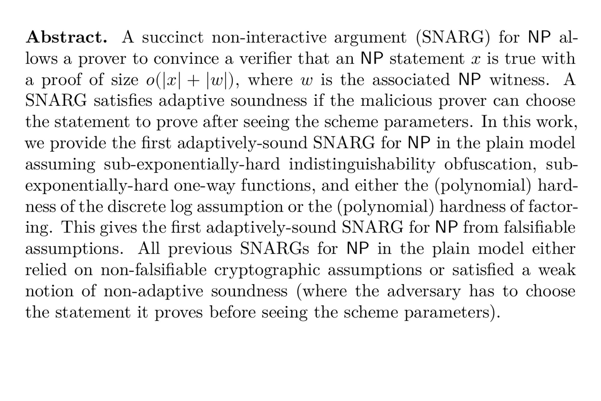 Abstract. A succinct non-interactive argument (SNARG) for NP allows a prover to convince a verifier that an NP statement x is true with a proof of size o(|x|+|w|), where w is the associated NP witness. A SNARG satisfies adaptive soundness if the malicious prover can choose the statement to prove after seeing the scheme parameters. In this work, we provide the first adaptively-sound SNARG for NP in the plain model assuming sub-exponentially-hard indistinguishability obfuscation, sub-exponentially-hard one-way functions, and either the (polynomial) hardness of the discrete log assumption or the (polynomial) hardness of factoring. This gives the first adaptively-sound SNARG for NP from falsifiable assumptions. All previous SNARGs for NP in the plain model either relied on non-falsifiable cryptographic assumptions or satisfied a weak notion of non-adaptive soundness (where the adversary has to choose the statement it proves before seeing the scheme parameters).
