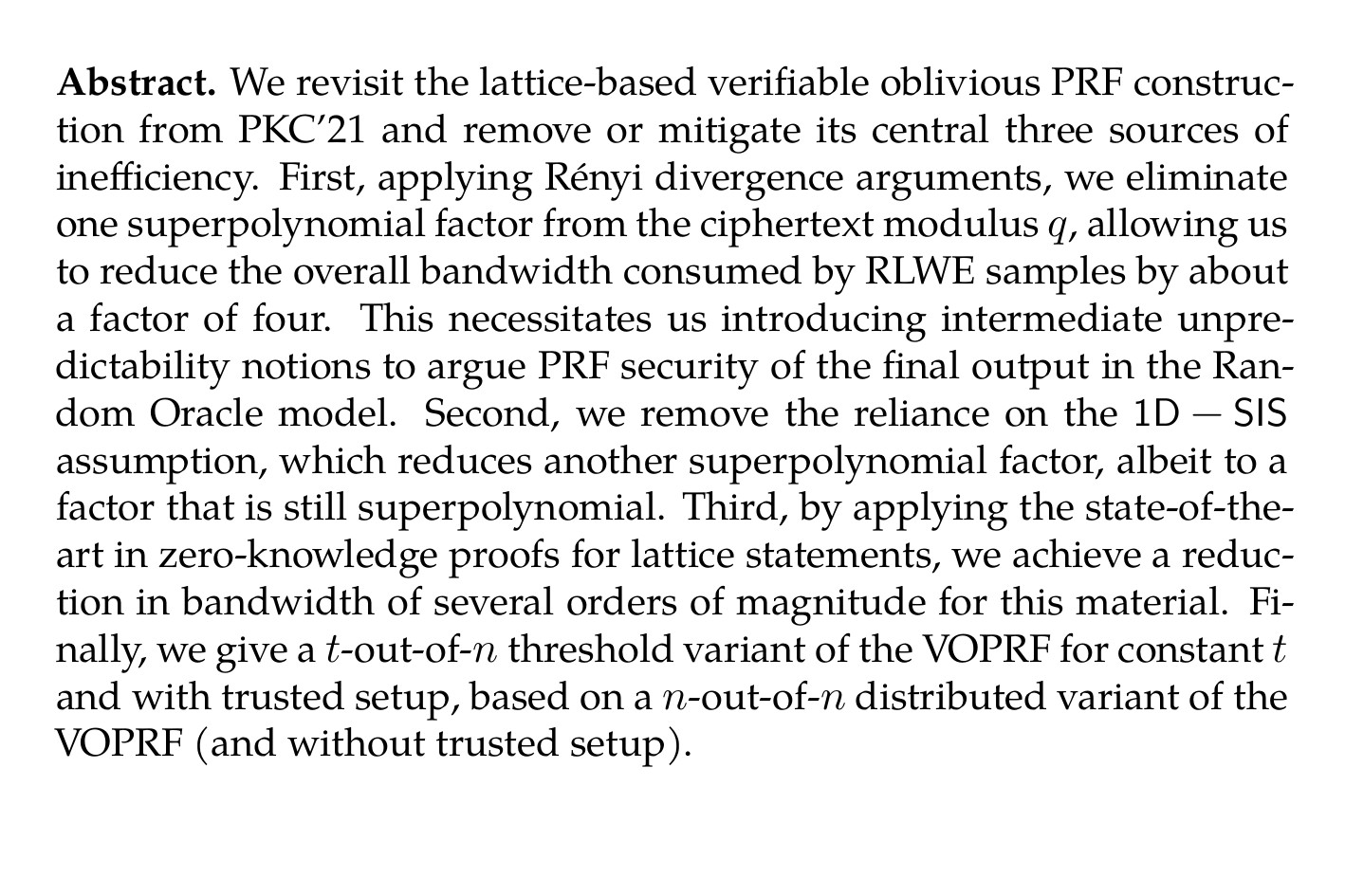 Abstract. We revisit the lattice-based verifiable oblivious PRF construction from PKC’21 and remove or mitigate its central three sources of inefficiency. First, applying Rényi divergence arguments, we eliminate one superpolynomial factor from the ciphertext modulus q, allowing us to reduce the overall bandwidth consumed by RLWE samples by about a factor of four. This necessitates us introducing intermediate unpredictability notions to argue PRF security of the final output in the Random Oracle model. Second, we remove the reliance on the 1D − SIS assumption, which reduces another superpolynomial factor, albeit to a factor that is still superpolynomial. Third, by applying the state-of-the-art in zero-knowledge proofs for lattice statements, we achieve a reduction in bandwidth of several orders of magnitude for this material. Finally, we give a t-out-of-n threshold variant of the VOPRF for constant t and with trusted setup, based on a n-out-of-n distributed variant of the VOPRF (and without trusted setup).
