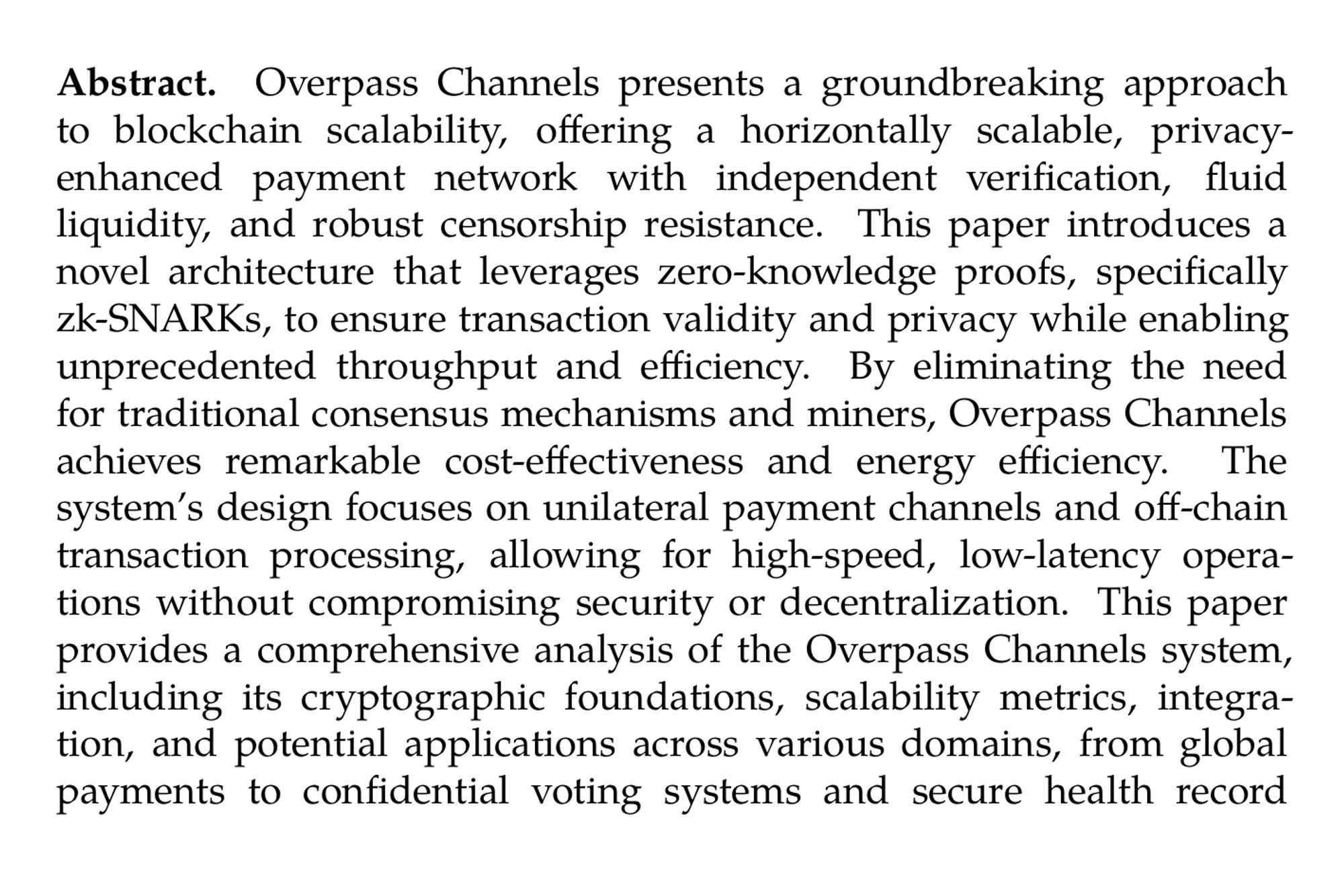 Abstract. Overpass Channels presents a groundbreaking approach to blockchain scalability, offering a horizontally scalable, privacy-enhanced payment network with independent verification, fluid liquidity, and robust censorship resistance. This paper introduces a novel architecture that leverages zero-knowledge proofs, specifically zk-SNARKs, to ensure transaction validity and privacy while enabling unprecedented throughput and efficiency. By eliminating the need for traditional consensus mechanisms and miners, Overpass Channels achieves remarkable cost-effectiveness and energy efficiency. The system’s design focuses on unilateral payment channels and off-chain transaction processing, allowing for high-speed, low-latency operations without compromising security or decentralization. This paper provides a comprehensive analysis of the Overpass Channels system, including its cryptographic foundations, scalability metrics, integration, and potential applications across various domains, from global payments to confidential voting systems and secure health record management.
