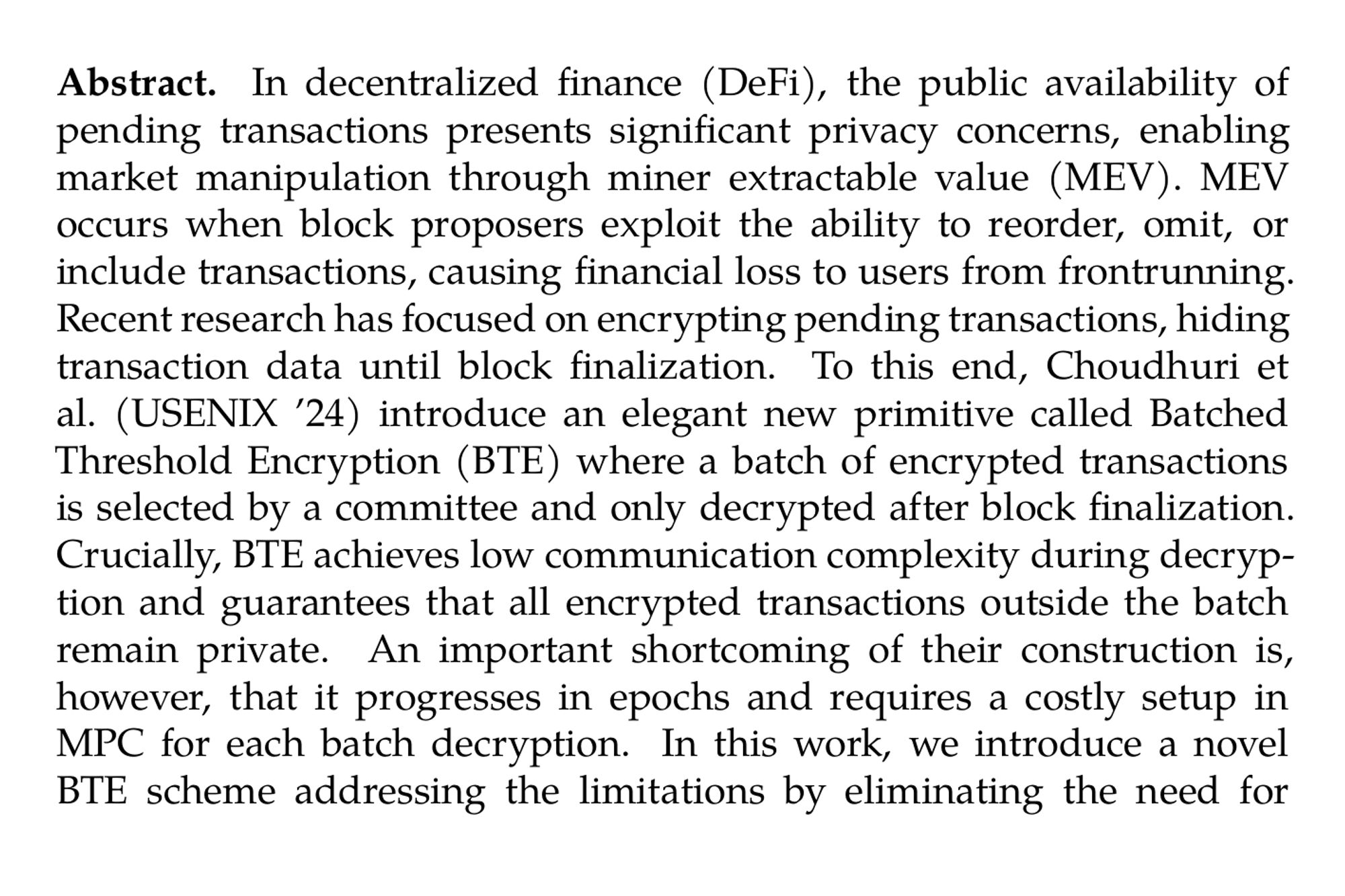 Abstract. In decentralized finance (DeFi), the public availability of pending transactions presents significant privacy concerns, enabling market manipulation through miner extractable value (MEV). MEV occurs when block proposers exploit the ability to reorder, omit, or include transactions, causing financial loss to users from frontrunning. Recent research has focused on encrypting pending transactions, hiding transaction data until block finalization. To this end, Choudhuri et al. (USENIX ’24) introduce an elegant new primitive called Batched Threshold Encryption (BTE) where a batch of encrypted transactions is selected by a committee and only decrypted after block finalization. Crucially, BTE achieves low communication complexity during decryption and guarantees that all encrypted transactions outside the batch remain private. An important shortcoming of their construction is, however, that it progresses in epochs and requires a costly setup in MPC for each batch decryption. In this work, we introduce a novel BTE scheme addressing the limitations by eliminating the need for an expensive epoch setup while achieving practical encryption and decryption times. Additionally, we explore the problem of how users can coordinate their transactions, which is crucial for the functionality of the system. Along the way, we present several optimizations and trade-offs between communication and computational complexity that allow us to achieve practical performance on standard hardware ( < 2 ms for encryption and  < 440 ms for decrypting 512 transactions). Finally, we prove our constructions secure in a model that captures practical attacks on MEV-prevention mechanisms.
