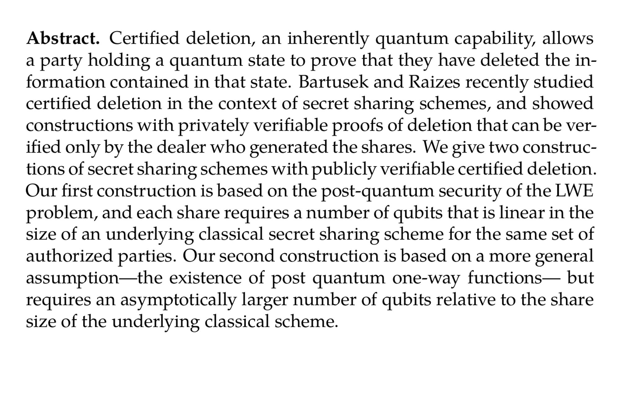 Abstract. Certified deletion, an inherently quantum capability, allows a party holding a quantum state to prove that they have deleted the information contained in that state. Bartusek and Raizes recently studied certified deletion in the context of secret sharing schemes, and showed constructions with privately verifiable proofs of deletion that can be verified only by the dealer who generated the shares. We give two constructions of secret sharing schemes with publicly verifiable certified deletion. Our first construction is based on the post-quantum security of the LWE problem, and each share requires a number of qubits that is linear in the size of an underlying classical secret sharing scheme for the same set of authorized parties. Our second construction is based on a more general assumption—the existence of post quantum one-way functions— but requires an asymptotically larger number of qubits relative to the share size of the underlying classical scheme.
