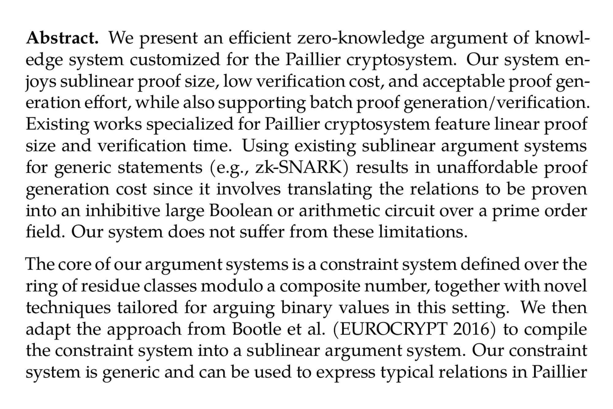 Abstract. We present an efficient zero-knowledge argument of knowledge system customized for the Paillier cryptosystem. Our system enjoys sublinear proof size, low verification cost, and acceptable proof generation effort, while also supporting batch proof generation/verification. Existing works specialized for Paillier cryptosystem feature linear proof size and verification time. Using existing sublinear argument systems for generic statements (e.g., zk-SNARK) results in unaffordable proof generation cost since it involves translating the relations to be proven into an inhibitive large Boolean or arithmetic circuit over a prime order field. Our system does not suffer from these limitations.

The core of our argument systems is a constraint system defined over the ring of residue classes modulo a composite number, together with novel techniques tailored for arguing binary values in this setting. We then adapt the approach from Bootle et al. (EUROCRYPT 2016) to compile the constraint system into a sublinear argument system. Our constraint system is generic and can be used to express typical relations in Paillier cryptosystems including range proof, correctness proof, relationships between bits of plaintext, relationships of plaintexts among multiple ciphertexts, and more. Our argument supports batch proof generation and verification, with the amortized cost outperforming state-of-the-art protocol specialized for Paillier when the number of Paillier ciphertext is in the order of hundreds.

We report an end-to-end prototype and conduct comprehensive experiments across multiple scenarios. Scenario 1 is Paillier with packing. When we pack 25.6K bits into 400 ciphertexts, a proof that all these ciphertexts are correctly computed is 17 times smaller and is 3 times faster to verify compared with the naive implementation: using 25.6K OR-proofs without packing. Furthermore, we can prove additional statements almost for free, e.g., one can prove that the sum of a subset of the witness bits is less than a threshold t. Another scenario is range proof. To prove that each plaintext in 200 Paillier ciphertexts is of size 256 bits, our proof size is 10 times smaller than the state-of-the-art. Our analysis suggests that our system is asymptotically more efficient than existing protocols, and is highly suitable for scenarios involving a large number (more than 100) of Paillier ciphertexts, which is often the case for data analytics applications.
