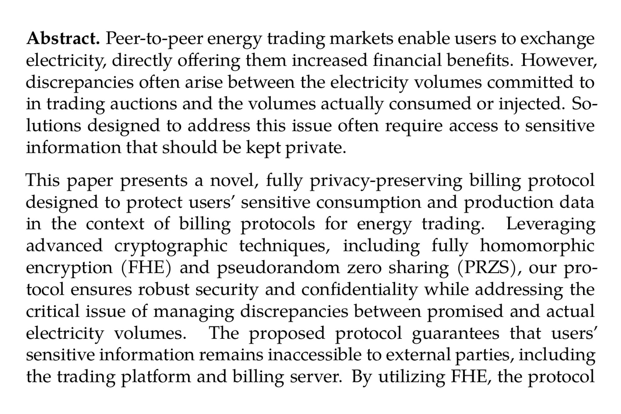 Abstract. Peer-to-peer energy trading markets enable users to exchange electricity, directly offering them increased financial benefits. However, discrepancies often arise between the electricity volumes committed to in trading auctions and the volumes actually consumed or injected. Solutions designed to address this issue often require access to sensitive information that should be kept private.

This paper presents a novel, fully privacy-preserving billing protocol designed to protect users’ sensitive consumption and production data in the context of billing protocols for energy trading. Leveraging advanced cryptographic techniques, including fully homomorphic encryption (FHE) and pseudorandom zero sharing (PRZS), our protocol ensures robust security and confidentiality while addressing the critical issue of managing discrepancies between promised and actual electricity volumes. The proposed protocol guarantees that users’ sensitive information remains inaccessible to external parties, including the trading platform and billing server. By utilizing FHE, the protocol allows computations on encrypted data without compromising privacy, while PRZS ensures secure aggregation of individual discrepancies of each household. This combination of cryptographic primitives maintains data privacy and enhances billing accuracy, even when fluctuations in energy supply and demand occur.

We analyze real-time consumption and production data from 100 households to experimentally validate the effectiveness and efficiency of our billing model. By implementing a flexible framework compatible with any billing method, we demonstrate that our protocol can accurately compute individual bills for 100 households in approximately 0.17 seconds.
