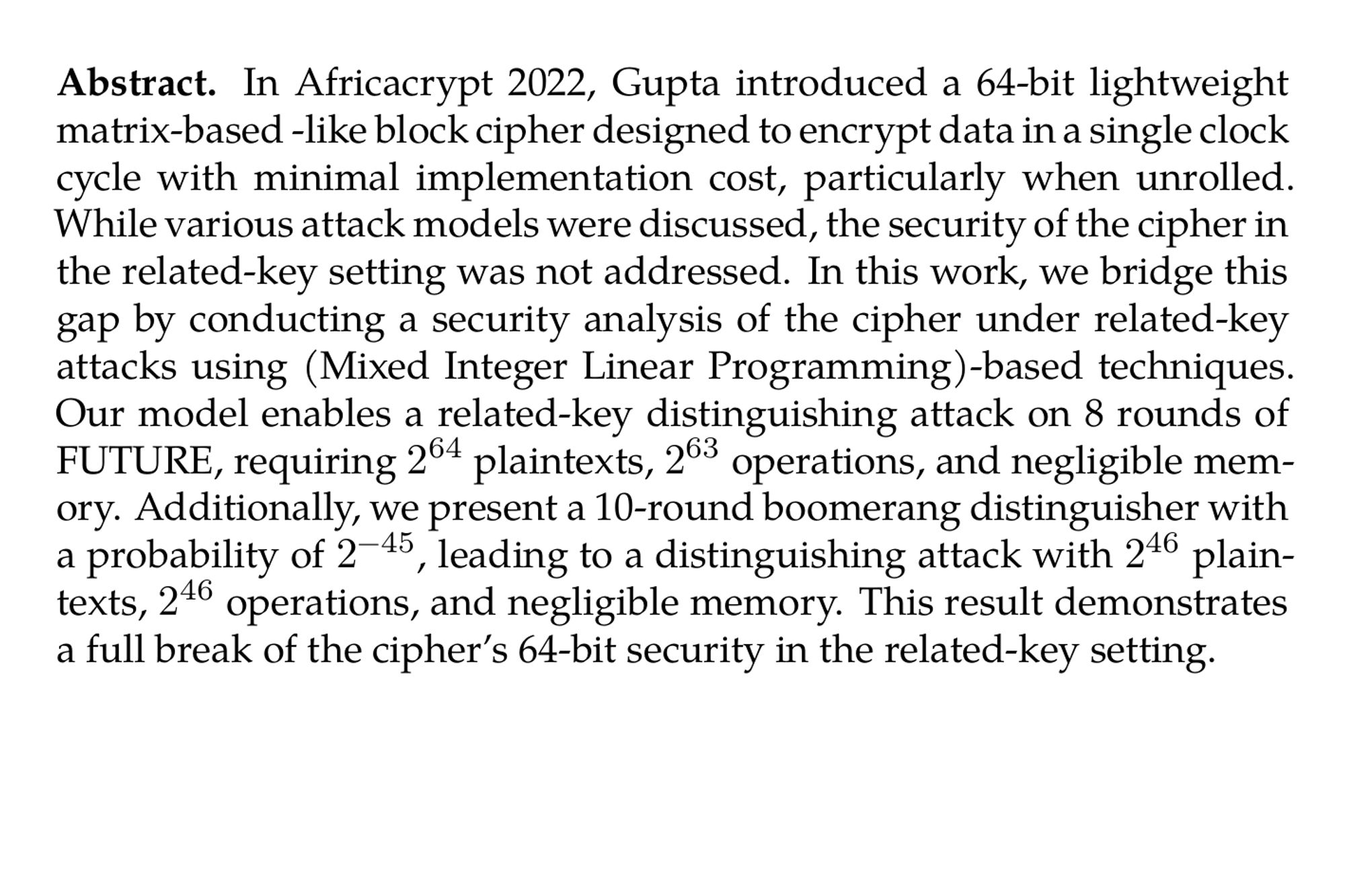 Abstract. In Africacrypt 2022, Gupta introduced a 64-bit lightweight matrix-based -like block cipher designed to encrypt data in a single clock cycle with minimal implementation cost, particularly when unrolled. While various attack models were discussed, the security of the cipher in the related-key setting was not addressed. In this work, we bridge this gap by conducting a security analysis of the cipher under related-key attacks using (Mixed Integer Linear Programming)-based techniques. Our model enables a related-key distinguishing attack on 8 rounds of FUTURE, requiring 2⁶⁴ plaintexts, 2⁶³ operations, and negligible memory. Additionally, we present a 10-round boomerang distinguisher with a probability of 2⁻⁴⁵, leading to a distinguishing attack with 2⁴⁶ plaintexts, 2⁴⁶ operations, and negligible memory. This result demonstrates a full break of the cipher’s 64-bit security in the related-key setting.
