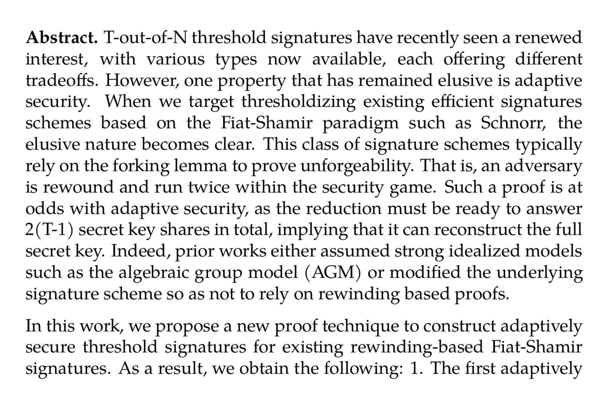 Abstract. T-out-of-N threshold signatures have recently seen a renewed interest, with various types now available, each offering different tradeoffs. However, one property that has remained elusive is adaptive security. When we target thresholdizing existing efficient signatures schemes based on the Fiat-Shamir paradigm such as Schnorr, the elusive nature becomes clear. This class of signature schemes typically rely on the forking lemma to prove unforgeability. That is, an adversary is rewound and run twice within the security game. Such a proof is at odds with adaptive security, as the reduction must be ready to answer 2(T-1) secret key shares in total, implying that it can reconstruct the full secret key. Indeed, prior works either assumed strong idealized models such as the algebraic group model (AGM) or modified the underlying signature scheme so as not to rely on rewinding based proofs.

In this work, we propose a new proof technique to construct adaptively secure threshold signatures for existing rewinding-based Fiat-Shamir signatures. As a result, we obtain the following: 1. The first adaptively secure 5 round lattice-based threshold signature under the MLWE and MSIS assumptions in the ROM. The resulting signature is a standard signature of Raccoon, a lattice-based signature scheme by del Pino et al., submitted to the additional NIST call for proposals. 2. The first adaptively secure 5 round threshold signature under the DL assumption in the ROM. The resulting signature is a standard Schnorr signature. To the best of our knowledge, this is the first adaptively secure threshold signature based on DL even assuming stronger models like AGM.

Our work is inspired by the recent statically secure lattice-based 3 round threshold signature by del Pino et al. (Eurocrypt~2024) based on Raccoon. While they relied on so-called one-time additive masks to solve lattice specific issues, we notice that these masks can also be a useful tool to achieve adaptive security. At a very high level, we use these masks throughout the signing protocol to carefully control the information the adversary can learn from the signing transcripts. Intuitively, this allows the reduction to return a total of 2(T-1) randomly sampled secret key shares to the adversary consistently and without being detected, resolving the above paradoxical situation. Lastly, by allowing the parties to maintain a simple state, we can compress our 5 round schemes into 4 rounds.
