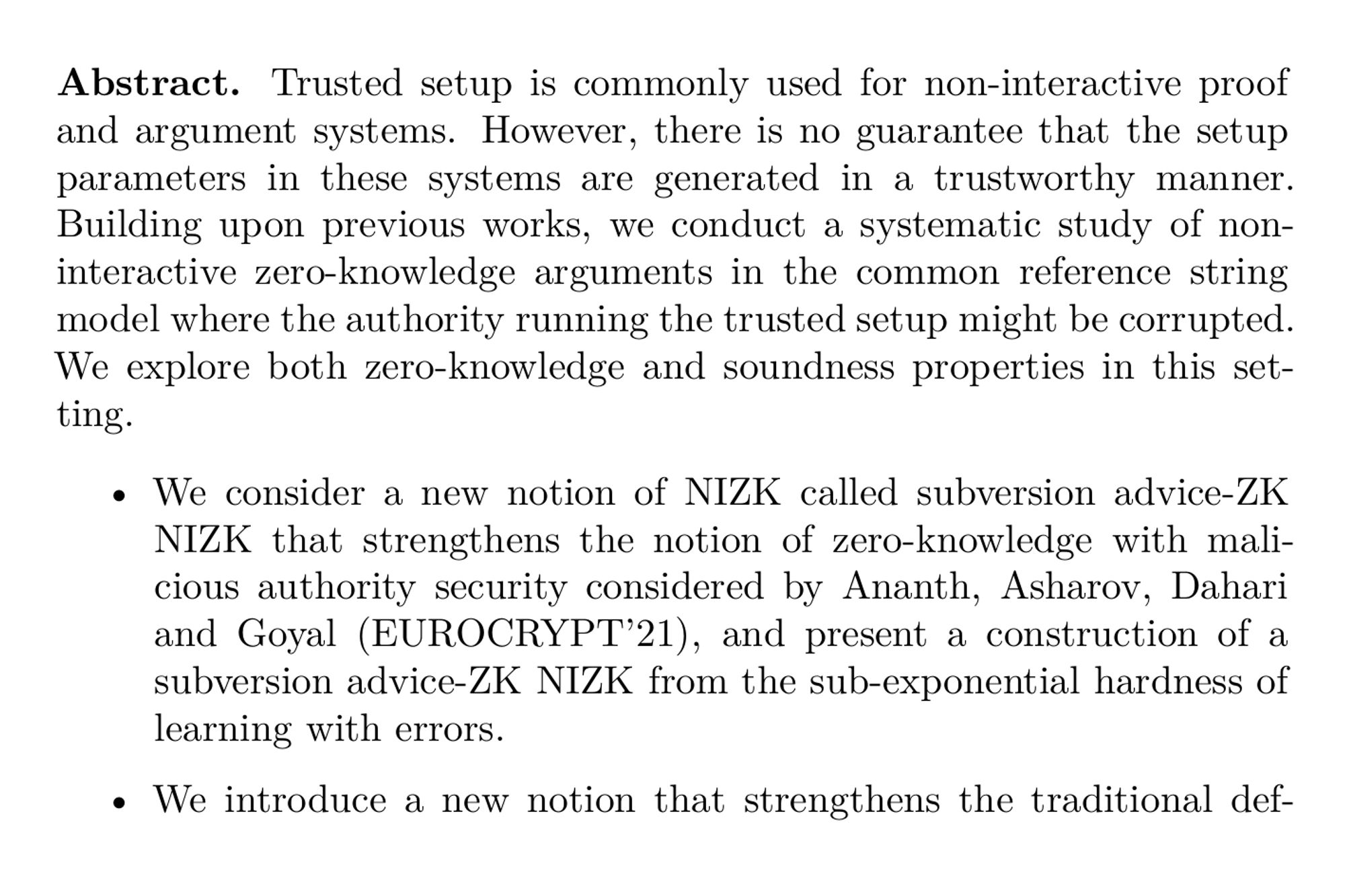 Abstract. Trusted setup is commonly used for non-interactive proof and argument systems. However, there is no guarantee that the setup parameters in these systems are generated in a trustworthy manner. Building upon previous works, we conduct a systematic study of non-interactive zero-knowledge arguments in the common reference string model where the authority running the trusted setup might be corrupted. We explore both zero-knowledge and soundness properties in this setting. 

-   We consider a new notion of NIZK called subversion advice-ZK NIZK that strengthens the notion of zero-knowledge with malicious authority security considered by Ananth, Asharov, Dahari and Goyal (EUROCRYPT’21), and present a construction of a subversion advice-ZK NIZK from the sub-exponential hardness of learning with errors.

-   We introduce a new notion that strengthens the traditional definition of soundness, called accountable soundness, and present generic compilers that lift any NIZK for interesting languages in NP to additionally achieve accountable soundness.

-   Finally, we combine our results for both subversion advice-ZK and accountable soundness to achieve a subversion advice-ZK NIZK that also satisfies accountable soundness. This results in the first NIZK construction that satisfies meaningful notions of both soundness and zero-knowledge even for maliciously chosen CRS.
