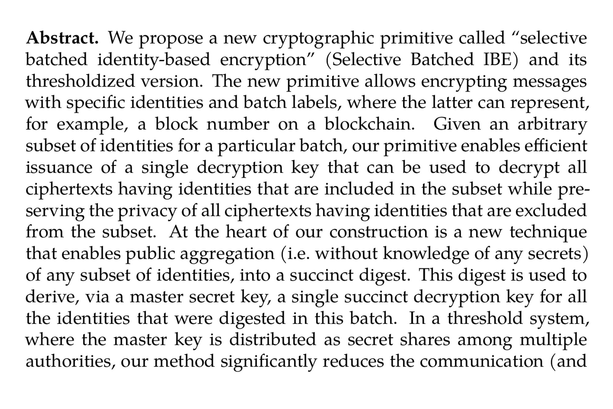 Abstract. We propose a new cryptographic primitive called “selective batched identity-based encryption” (Selective Batched IBE) and its thresholdized version. The new primitive allows encrypting messages with specific identities and batch labels, where the latter can represent, for example, a block number on a blockchain. Given an arbitrary subset of identities for a particular batch, our primitive enables efficient issuance of a single decryption key that can be used to decrypt all ciphertexts having identities that are included in the subset while preserving the privacy of all ciphertexts having identities that are excluded from the subset. At the heart of our construction is a new technique that enables public aggregation (i.e. without knowledge of any secrets) of any subset of identities, into a succinct digest. This digest is used to derive, via a master secret key, a single succinct decryption key for all the identities that were digested in this batch. In a threshold system, where the master key is distributed as secret shares among multiple authorities, our method significantly reduces the communication (and in some cases, computation) overhead for the authorities. It achieves this by making their costs for key issuance independent of the batch size.

We present a concrete instantiation of a Selective Batched IBE scheme based on the KZG polynomial commitment scheme by Kate et al. (Asiacrypt’10) and a modified form of the BLS signature scheme by Boneh et al. (Asiacrypt’01). The construction is proven secure in the generic group model (GGM).

In a blockchain setting, the new construction can be used for achieving mempool privacy by encrypting transactions to a block, opening only the transactions included in a given block and hiding the transactions that are not included in it. With the thresholdized version, multiple authorities (validators) can collaboratively manage the decryption process. Other possible applications include scalable support via blockchain for fairness of dishonest majority MPC, and conditional batched threshold decryption that can be used for implementing secure Dutch auctions and privacy preserving options trading.
