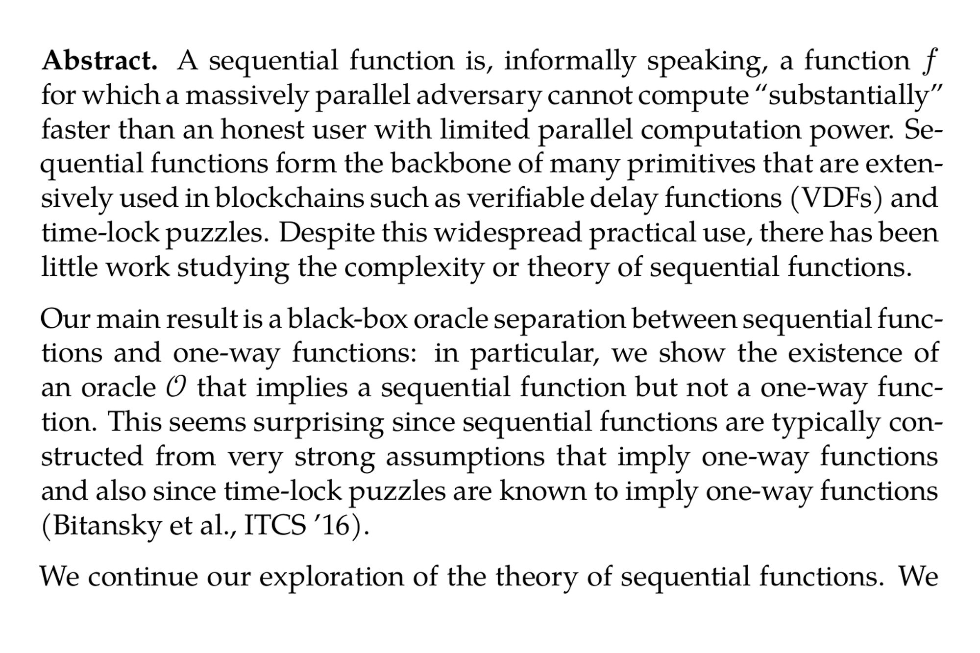 Abstract. A sequential function is, informally speaking, a function f for which a massively parallel adversary cannot compute “substantially” faster than an honest user with limited parallel computation power. Sequential functions form the backbone of many primitives that are extensively used in blockchains such as verifiable delay functions (VDFs) and time-lock puzzles. Despite this widespread practical use, there has been little work studying the complexity or theory of sequential functions.

Our main result is a black-box oracle separation between sequential functions and one-way functions: in particular, we show the existence of an oracle 𝒪 that implies a sequential function but not a one-way function. This seems surprising since sequential functions are typically constructed from very strong assumptions that imply one-way functions and also since time-lock puzzles are known to imply one-way functions (Bitansky et al., ITCS ’16).

We continue our exploration of the theory of sequential functions. We show that, informally speaking, the decisional, worst-case variant of a certain class of sequential function called a continuous iterative sequential function (CISF) is PSPACE-complete. A CISF is, in a nutshell, a sequential function f that can be written in the form f(k,x) = g^(k)(x) for some function g where k is an input determining the number of “rounds” the function is evaluated. We then show that more general forms of sequential functions are not contained in PSPACE relative to a random oracle.

Given these results, we then ask if it is possible to build any interesting cryptographic primitives from sequential functions that are not one-way. It turns out that even if we assume just the existence of a CISF that is not one-way, we can build certain “fine-grained” cryptographic primitives where security is defined similarly to traditional primitives with the exception that it is only guaranteed for some (generally polynomial) amount of time. In particular, we show how to build “fine-grained” symmetric key encryption and “fine-grained” MACs from a CISF. We also show how to build fine-grained public-key encryption from a VDF with a few extra natural properties and indistinguishability obfucsation (iO) for null circuits. We do not assume one-way functions. Finally, we define a primitive that we call a commutative sequential function - essentially a sequential function that can be computed in sequence to get the same output in two different ways - and show that it implies fine-grained key exchange.
