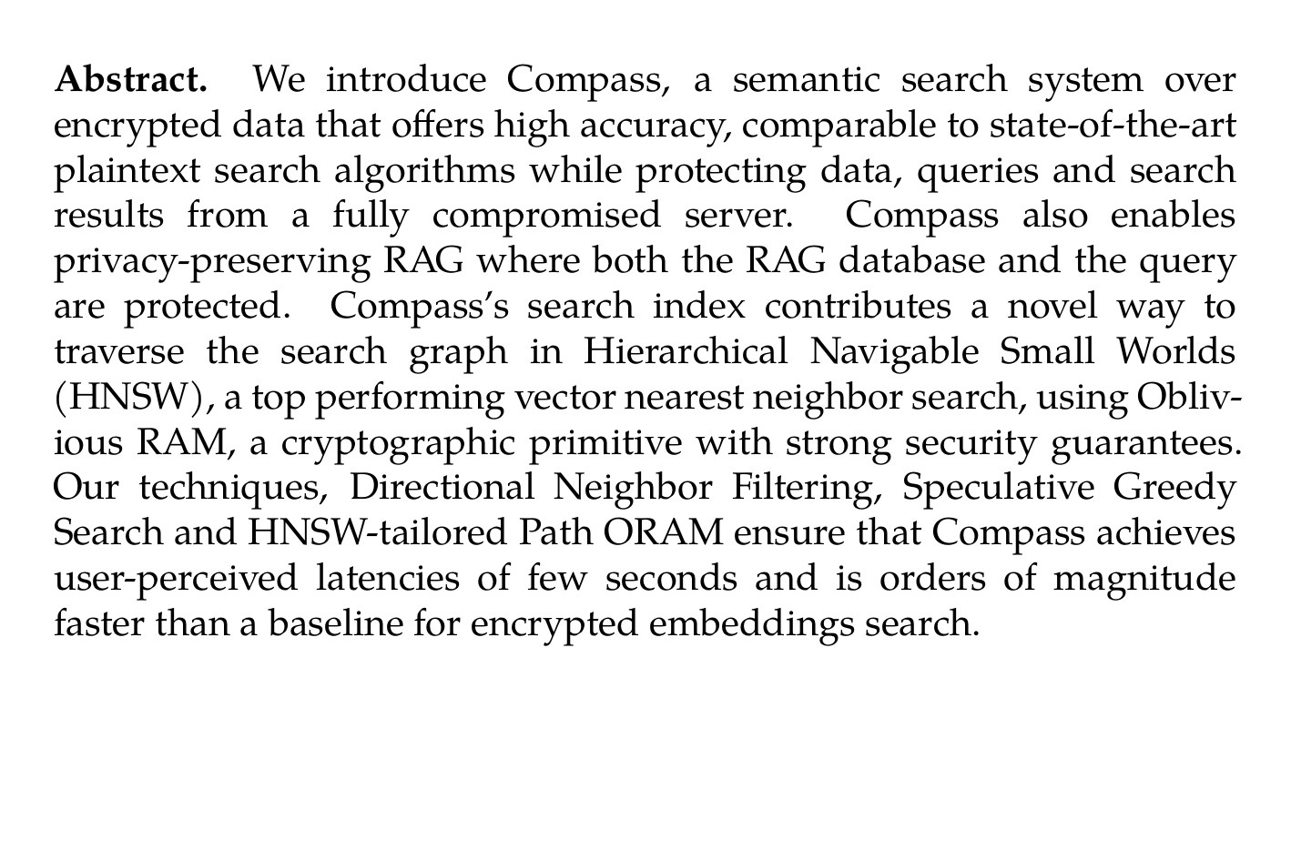 Abstract. We introduce Compass, a semantic search system over encrypted data that offers high accuracy, comparable to state-of-the-art plaintext search algorithms while protecting data, queries and search results from a fully compromised server. Compass also enables privacy-preserving RAG where both the RAG database and the query are protected. Compass’s search index contributes a novel way to traverse the search graph in Hierarchical Navigable Small Worlds (HNSW), a top performing vector nearest neighbor search, using Oblivious RAM, a cryptographic primitive with strong security guarantees. Our techniques, Directional Neighbor Filtering, Speculative Greedy Search and HNSW-tailored Path ORAM ensure that Compass achieves user-perceived latencies of few seconds and is orders of magnitude faster than a baseline for encrypted embeddings search.
