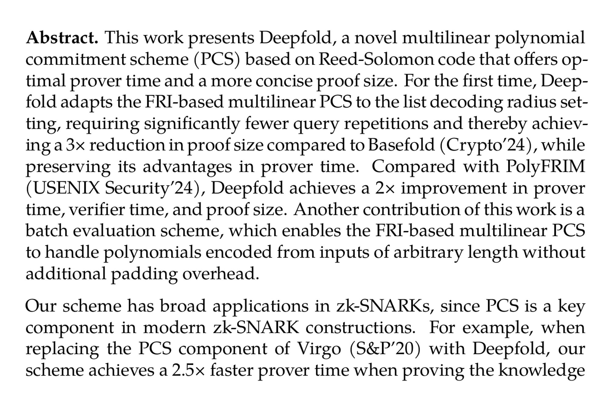 Abstract. This work presents Deepfold, a novel multilinear polynomial commitment scheme (PCS) based on Reed-Solomon code that offers optimal prover time and a more concise proof size. For the first time, Deepfold adapts the FRI-based multilinear PCS to the list decoding radius setting, requiring significantly fewer query repetitions and thereby achieving a 3× reduction in proof size compared to Basefold (Crypto’24), while preserving its advantages in prover time. Compared with PolyFRIM (USENIX Security’24), Deepfold achieves a 2× improvement in prover time, verifier time, and proof size. Another contribution of this work is a batch evaluation scheme, which enables the FRI-based multilinear PCS to handle polynomials encoded from inputs of arbitrary length without additional padding overhead.

Our scheme has broad applications in zk-SNARKs, since PCS is a key component in modern zk-SNARK constructions. For example, when replacing the PCS component of Virgo (S&P’20) with Deepfold, our scheme achieves a 2.5× faster prover time when proving the knowledge of a Merkle tree with 256 leaves, while maintaining the similar proof size. When replacing the PCS component of HyperPlonk (Eurocrypt’23) with Deepfold, our scheme has about 3.6× faster prover time. Additionally, when applying our arbitrary length input commitment to verifiable matrix multiplications for matrices of size 1200×768 and 768×2304, which are actual use cases in GPT-2 model, the performance showcases a 2.4× reduction in prover time compared to previous approaches.
