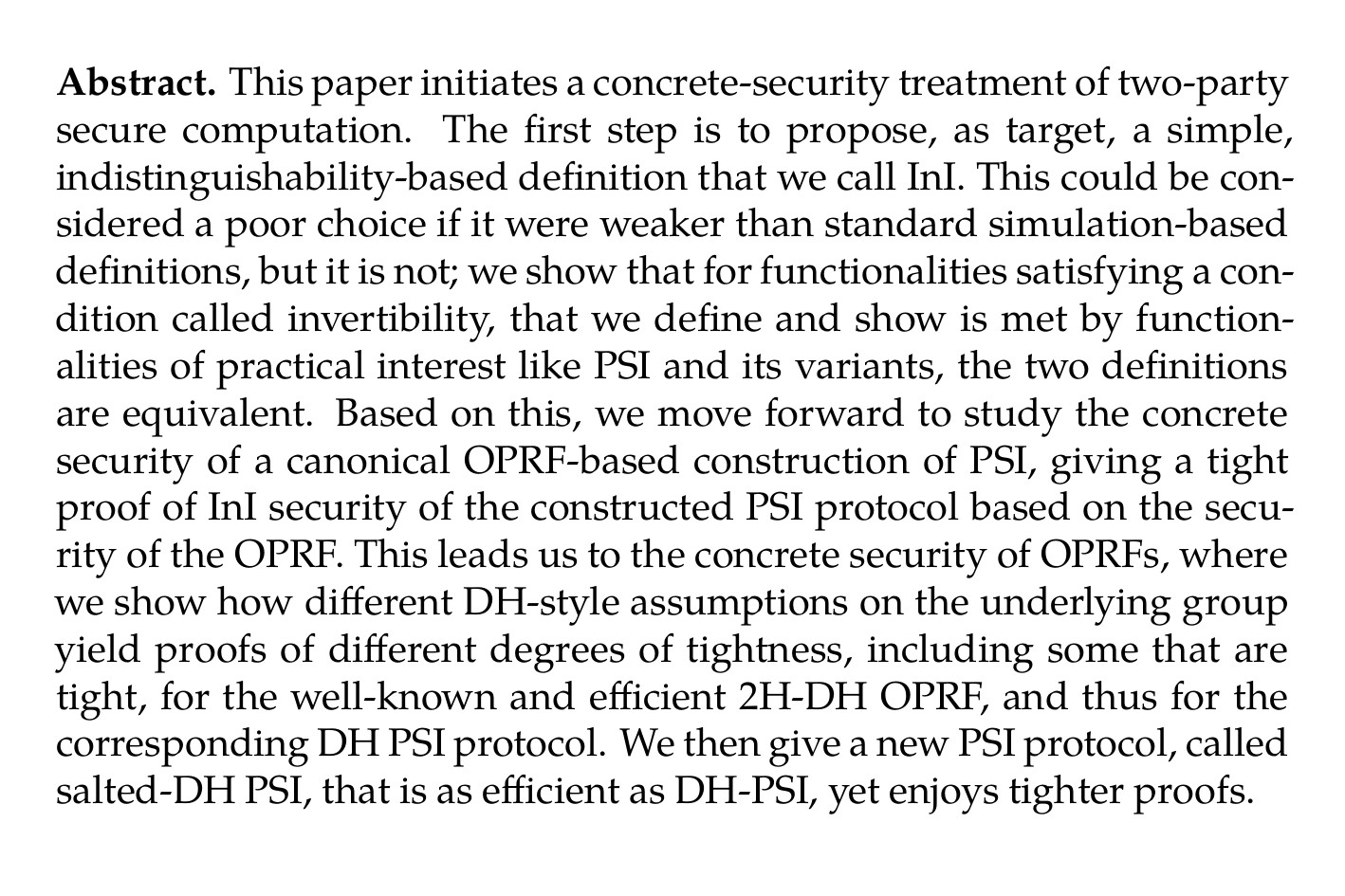 Abstract. This paper initiates a concrete-security treatment of two-party secure computation. The first step is to propose, as target, a simple, indistinguishability-based definition that we call InI. This could be considered a poor choice if it were weaker than standard simulation-based definitions, but it is not; we show that for functionalities satisfying a condition called invertibility, that we define and show is met by functionalities of practical interest like PSI and its variants, the two definitions are equivalent. Based on this, we move forward to study the concrete security of a canonical OPRF-based construction of PSI, giving a tight proof of InI security of the constructed PSI protocol based on the security of the OPRF. This leads us to the concrete security of OPRFs, where we show how different DH-style assumptions on the underlying group yield proofs of different degrees of tightness, including some that are tight, for the well-known and efficient 2H-DH OPRF, and thus for the corresponding DH PSI protocol. We then give a new PSI protocol, called salted-DH PSI, that is as efficient as DH-PSI, yet enjoys tighter proofs.
