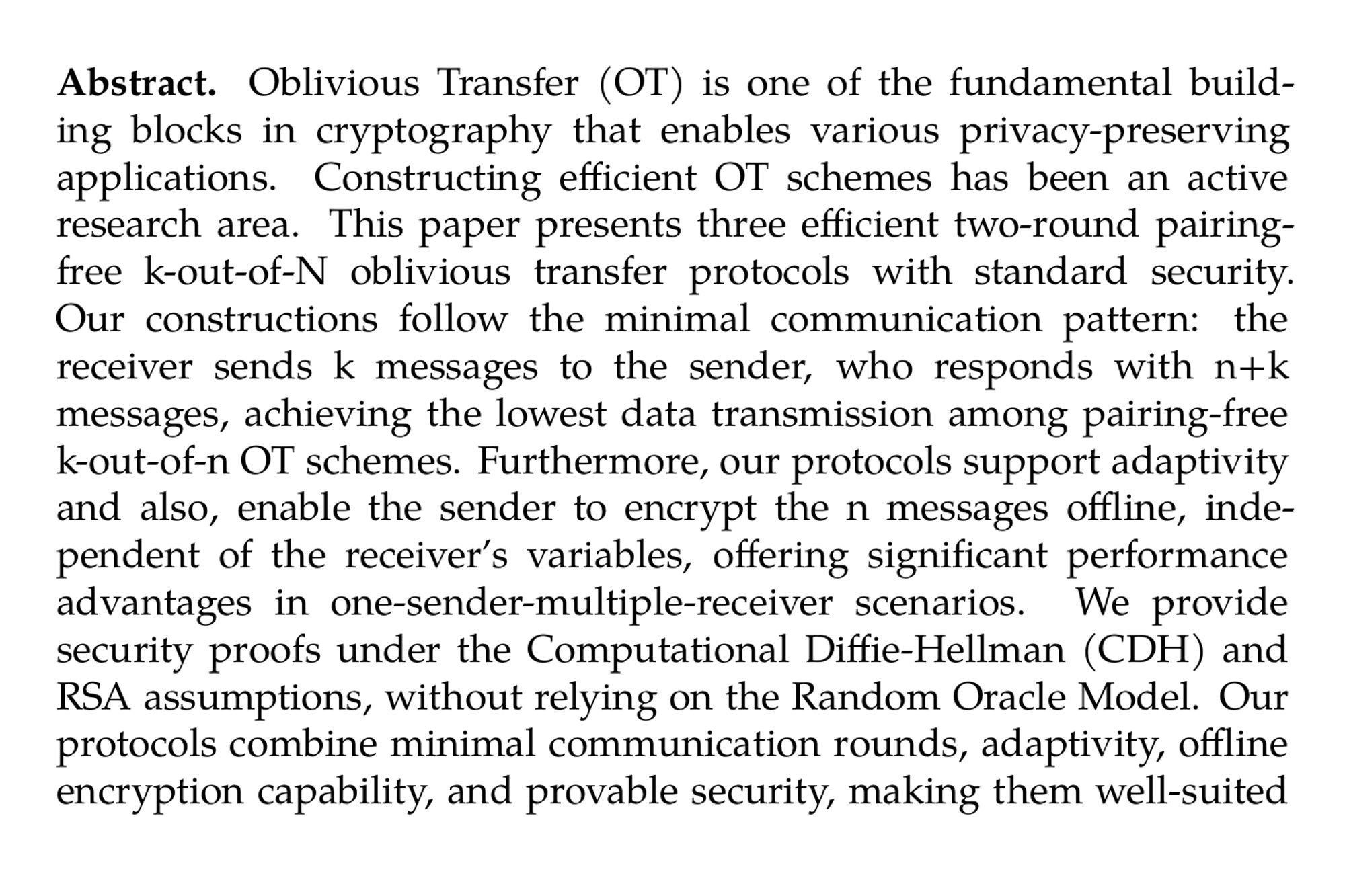 Abstract. Oblivious Transfer (OT) is one of the fundamental building blocks in cryptography that enables various privacy-preserving applications. Constructing efficient OT schemes has been an active research area. This paper presents three efficient two-round pairing-free k-out-of-N oblivious transfer protocols with standard security. Our constructions follow the minimal communication pattern: the receiver sends k messages to the sender, who responds with n+k messages, achieving the lowest data transmission among pairing-free k-out-of-n OT schemes. Furthermore, our protocols support adaptivity and also, enable the sender to encrypt the n messages offline, independent of the receiver’s variables, offering significant performance advantages in one-sender-multiple-receiver scenarios. We provide security proofs under the Computational Diffie-Hellman (CDH) and RSA assumptions, without relying on the Random Oracle Model. Our protocols combine minimal communication rounds, adaptivity, offline encryption capability, and provable security, making them well-suited for privacy-preserving applications requiring efficient oblivious transfer. Furthermore, the first two proposed schemes require only one operation, making them ideal for resource-constrained devices.
