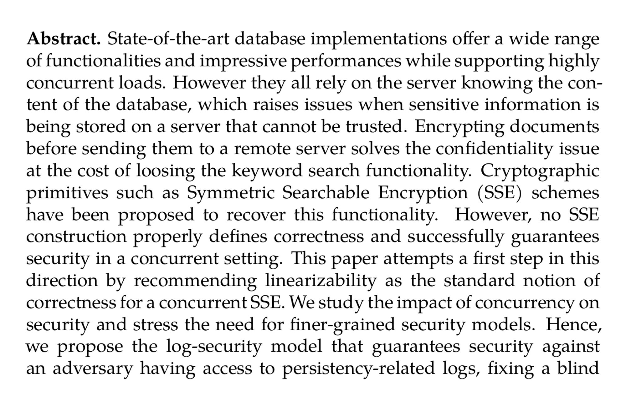 Abstract. State-of-the-art database implementations offer a wide range of functionalities and impressive performances while supporting highly concurrent loads. However they all rely on the server knowing the content of the database, which raises issues when sensitive information is being stored on a server that cannot be trusted. Encrypting documents before sending them to a remote server solves the confidentiality issue at the cost of loosing the keyword search functionality. Cryptographic primitives such as Symmetric Searchable Encryption (SSE) schemes have been proposed to recover this functionality. However, no SSE construction properly defines correctness and successfully guarantees security in a concurrent setting. This paper attempts a first step in this direction by recommending linearizability as the standard notion of correctness for a concurrent SSE. We study the impact of concurrency on security and stress the need for finer-grained security models. Hence, we propose the log-security model that guarantees security against an adversary having access to persistency-related logs, fixing a blind spot in the snapshot model while capturing security in a concurrent setting. We also build the first concurrent SSE solution proven correct and secure in a concurrent setting, that can be implemented on top of any database. Our scheme proved to be fast thanks to optimal wait-free search operations and sequentially-optimal, lock-free modifications, that both execute under one micro-second per binding, while only incurring a 13.3% storage expansion.
