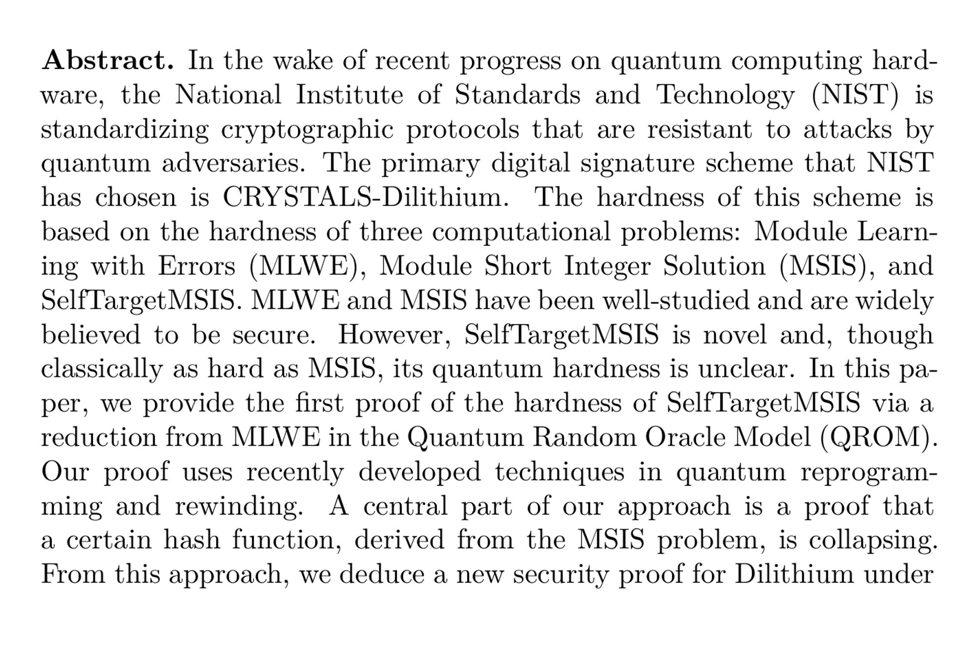 Abstract. In the wake of recent progress on quantum computing hardware, the National Institute of Standards and Technology (NIST) is standardizing cryptographic protocols that are resistant to attacks by quantum adversaries. The primary digital signature scheme that NIST has chosen is CRYSTALS-Dilithium. The hardness of this scheme is based on the hardness of three computational problems: Module Learning with Errors (MLWE), Module Short Integer Solution (MSIS), and SelfTargetMSIS. MLWE and MSIS have been well-studied and are widely believed to be secure. However, SelfTargetMSIS is novel and, though classically as hard as MSIS, its quantum hardness is unclear. In this paper, we provide the first proof of the hardness of SelfTargetMSIS via a reduction from MLWE in the Quantum Random Oracle Model (QROM). Our proof uses recently developed techniques in quantum reprogramming and rewinding. A central part of our approach is a proof that a certain hash function, derived from the MSIS problem, is collapsing. From this approach, we deduce a new security proof for Dilithium under appropriate parameter settings. Compared to the only other rigorous security proof for a variant of Dilithium, Dilithium-QROM, our proof has the advantage of being applicable under the condition q = 1 mod 2n, where q denotes the modulus and n the dimension of the underlying algebraic ring. This condition is part of the original Dilithium proposal and is crucial for the efficient implementation of the scheme. We provide new secure parameter sets for Dilithium under the condition q = 1 mod 2n, finding that our public key sizes and signature sizes are about 2.5 to 2.8 times larger than those of Dilithium-QROM for the same security levels
