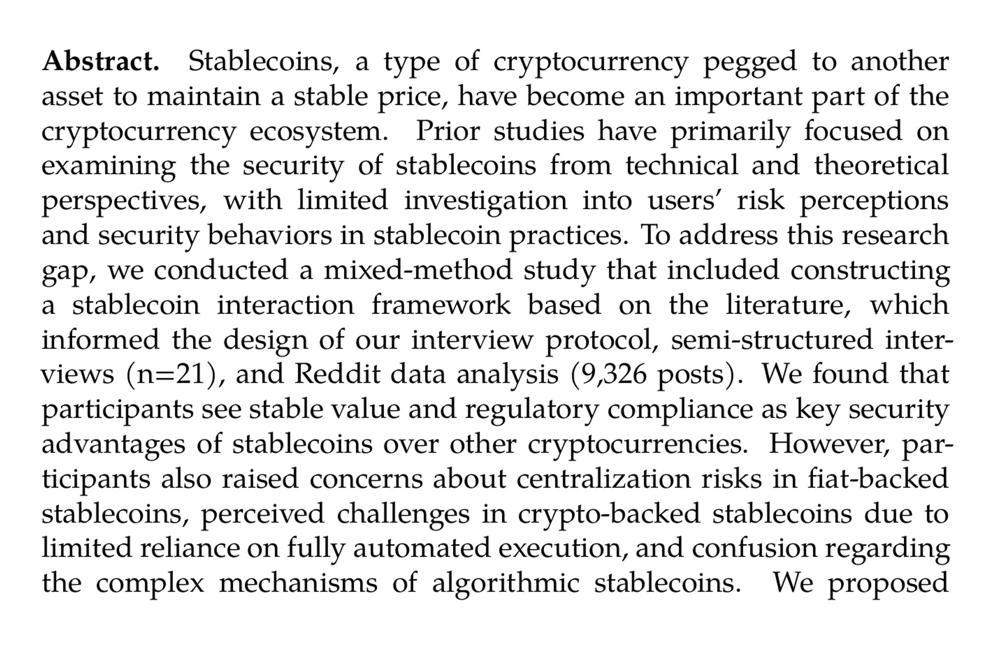 Abstract. Stablecoins, a type of cryptocurrency pegged to another asset to maintain a stable price, have become an important part of the cryptocurrency ecosystem. Prior studies have primarily focused on examining the security of stablecoins from technical and theoretical perspectives, with limited investigation into users’ risk perceptions and security behaviors in stablecoin practices. To address this research gap, we conducted a mixed-method study that included constructing a stablecoin interaction framework based on the literature, which informed the design of our interview protocol, semi-structured interviews (n=21), and Reddit data analysis (9,326 posts). We found that participants see stable value and regulatory compliance as key security advantages of stablecoins over other cryptocurrencies. However, participants also raised concerns about centralization risks in fiat-backed stablecoins, perceived challenges in crypto-backed stablecoins due to limited reliance on fully automated execution, and confusion regarding the complex mechanisms of algorithmic stablecoins. We proposed improving user education and optimizing mechanisms to address these concerns and promote the safer use of stablecoins.
