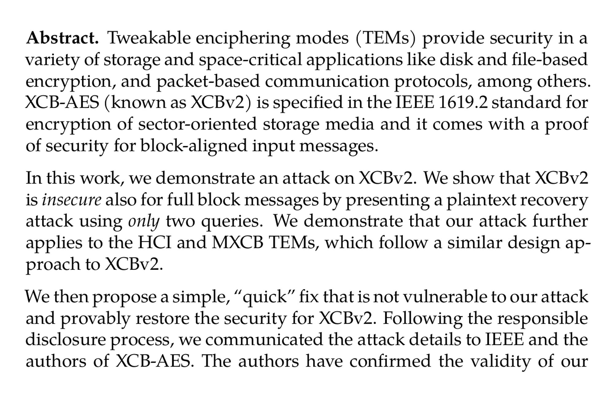 Abstract. Tweakable enciphering modes (TEMs) provide security in a variety of storage and space-critical applications like disk and file-based encryption, and packet-based communication protocols, among others. XCB-AES (known as XCBv2) is specified in the IEEE 1619.2 standard for encryption of sector-oriented storage media and it comes with a proof of security for block-aligned input messages.

In this work, we demonstrate an attack on XCBv2. We show that XCBv2 is insecure also for full block messages by presenting a plaintext recovery attack using only two queries. We demonstrate that our attack further applies to the HCI and MXCB TEMs, which follow a similar design approach to XCBv2.

We then propose a simple, “quick” fix that is not vulnerable to our attack and provably restore the security for XCBv2. Following the responsible disclosure process, we communicated the attack details to IEEE and the authors of XCB-AES. The authors have confirmed the validity of our attack on 02/09/2024.

Our next contribution is to strengthen the provable security of XCBv2 (currently n/3 bits). We propose a new modular TEM called GEM which can be seen as a generalization of the Hash-CTR-Hash approach as used in XCB-style and HCTR-style TEMs. We are able to prove that GEM achieves full n-bit security using only n-bit PRP/PRF.

We also give two concrete GEM instantiations: KohiNoor and DaryaiNoor, both of which are based on AES-128 and GHASH-256, and internally use variants of the CTR-based weak pseudorandom functions GCTR-3 and SoCTR, respectively. SoCTR uses AES-128 and GCTR-3 is based on ButterKnife-256. Our security proofs show that both KohiNoor and DaryaiNoor provide full n-bit security. From applications perspective, DaryaiNoor addresses the need for reusing classical components, while KohiNoor enhances performance by leveraging a more modern primitive based on the AES/Deoxys round function.

Our implementation demonstrates competitive performance: For typical 4KiB sector size, KohiNoor’s performance is on par with AES₆-CTET+, yet achieving higher standard security guarantees. DaryaiNoor is on par with AES-CTET+ performance-wise while also maintaining higher security with standard components. Our GEM instances triple the security margin of XCBv2 and double that of HCTR2 at the cost of performance loss of only 12% (KohiNoor) and 68% (DaryaiNoor) for 4KiB messages.
