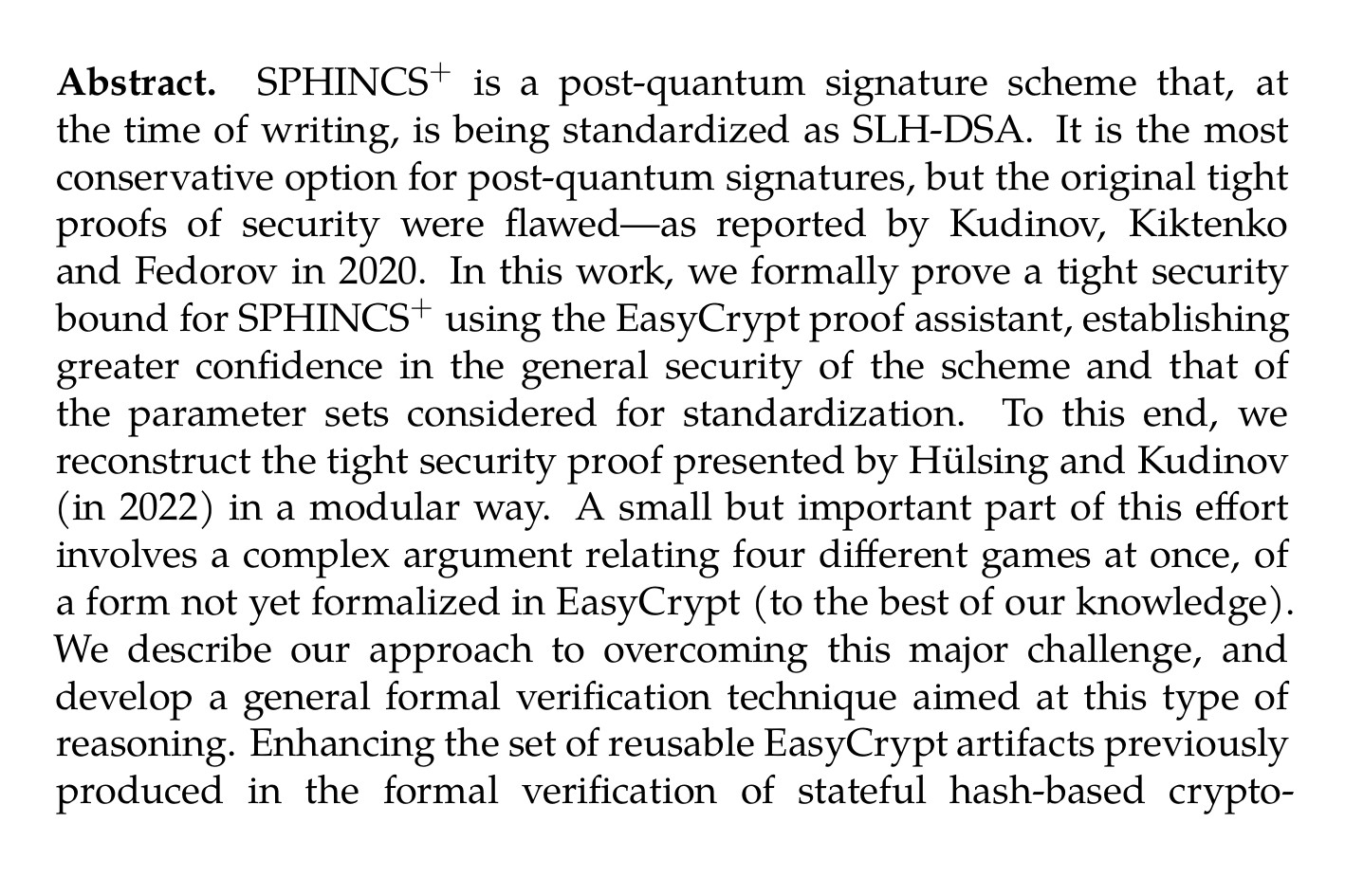 Abstract. SPHINCS⁺ is a post-quantum signature scheme that, at the time of writing, is being standardized as SLH-DSA. It is the most conservative option for post-quantum signatures, but the original tight proofs of security were flawed—as reported by Kudinov, Kiktenko and Fedorov in 2020. In this work, we formally prove a tight security bound for SPHINCS⁺ using the EasyCrypt proof assistant, establishing greater confidence in the general security of the scheme and that of the parameter sets considered for standardization. To this end, we reconstruct the tight security proof presented by Hülsing and Kudinov (in 2022) in a modular way. A small but important part of this effort involves a complex argument relating four different games at once, of a form not yet formalized in EasyCrypt (to the best of our knowledge). We describe our approach to overcoming this major challenge, and develop a general formal verification technique aimed at this type of reasoning. Enhancing the set of reusable EasyCrypt artifacts previously produced in the formal verification of stateful hash-based cryptographic constructions, we (1) improve and extend the existing libraries for hash functions and (2) develop new libraries for fundamental concepts related to hash-based cryptographic constructions, including Merkle trees. These enhancements, along with the formal verification technique we develop, further ease future formal verification endeavors in EasyCrypt, especially those concerning hash-based cryptographic constructions.
