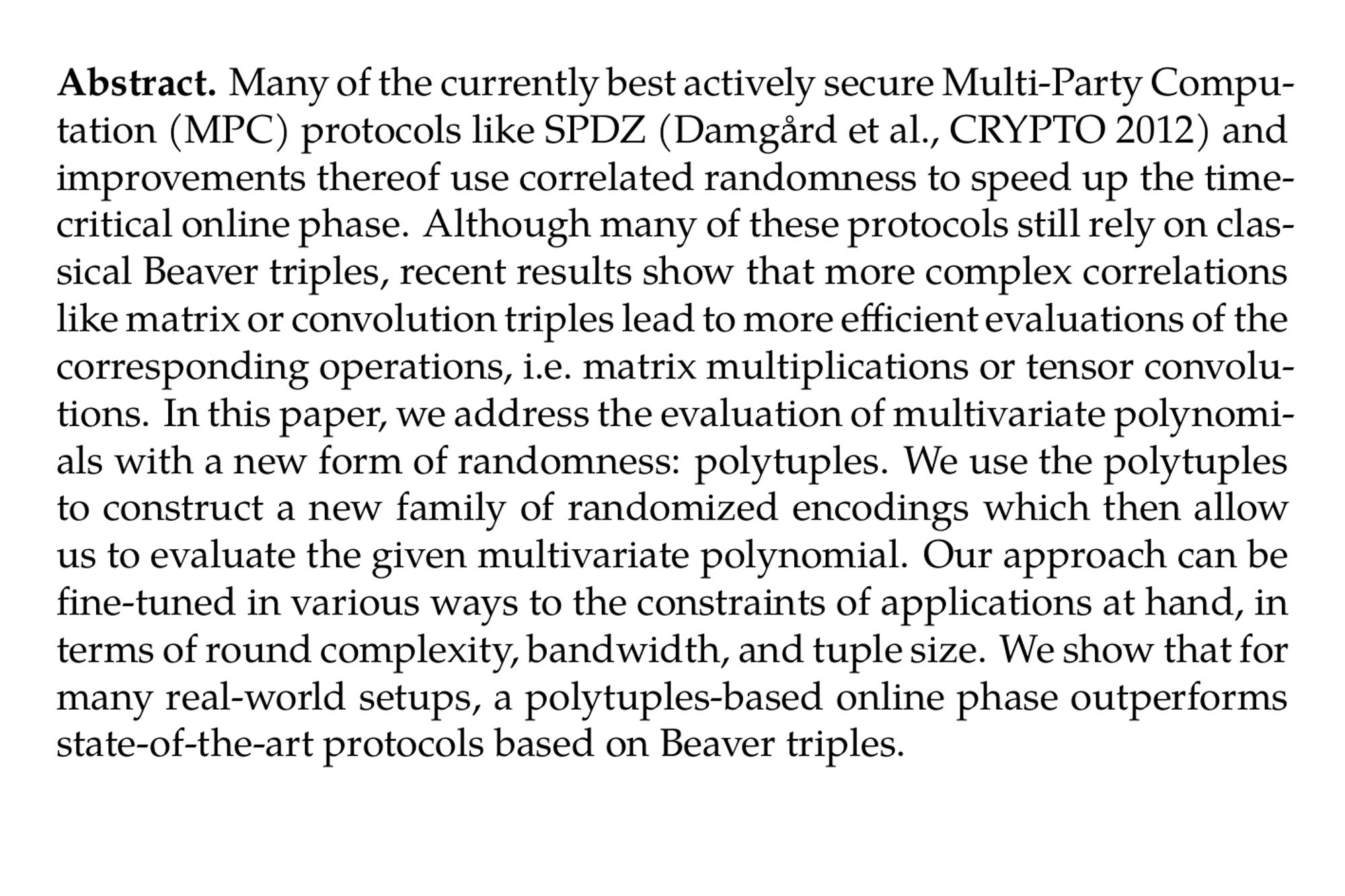 Abstract. Many of the currently best actively secure Multi-Party Computation (MPC) protocols like SPDZ (Damgård et al., CRYPTO 2012) and improvements thereof use correlated randomness to speed up the time-critical online phase. Although many of these protocols still rely on classical Beaver triples, recent results show that more complex correlations like matrix or convolution triples lead to more efficient evaluations of the corresponding operations, i.e. matrix multiplications or tensor convolutions. In this paper, we address the evaluation of multivariate polynomials with a new form of randomness: polytuples. We use the polytuples to construct a new family of randomized encodings which then allow us to evaluate the given multivariate polynomial. Our approach can be fine-tuned in various ways to the constraints of applications at hand, in terms of round complexity, bandwidth, and tuple size. We show that for many real-world setups, a polytuples-based online phase outperforms state-of-the-art protocols based on Beaver triples.
