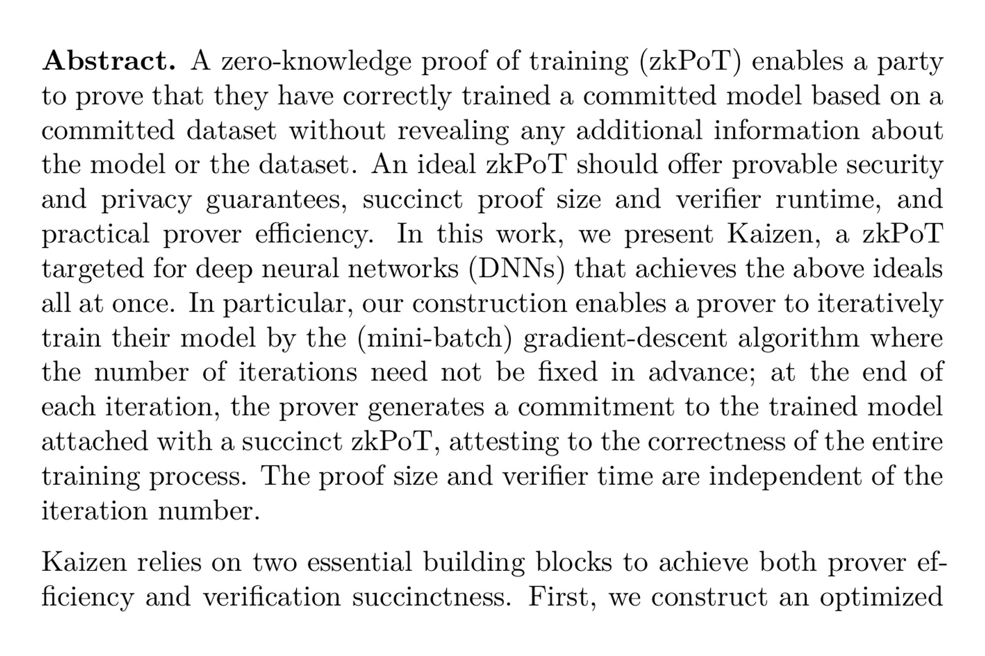 Abstract. A zero-knowledge proof of training (zkPoT) enables a party to prove that they have correctly trained a committed model based on a committed dataset without revealing any additional information about the model or the dataset. An ideal zkPoT should offer provable security and privacy guarantees, succinct proof size and verifier runtime, and practical prover efficiency. In this work, we present Kaizen, a zkPoT targeted for deep neural networks (DNNs) that achieves the above ideals all at once. In particular, our construction enables a prover to iteratively train their model by the (mini-batch) gradient-descent algorithm where the number of iterations need not be fixed in advance; at the end of each iteration, the prover generates a commitment to the trained model attached with a succinct zkPoT, attesting to the correctness of the entire training process. The proof size and verifier time are independent of the iteration number.

Kaizen relies on two essential building blocks to achieve both prover efficiency and verification succinctness. First, we construct an optimized GKR-style (sumcheck-based) proof system for the gradient-descent algorithm with concretely efficient prover cost; this scheme allows the prover to generate a proof for each iteration of the training process. Then, we recursively compose these proofs across multiple iterations to attain succinctness. As of independent interests, we propose a framework for recursive composition of GKR-style proofs and techniques, such as aggregatable polynomial commitment schemes, to minimize the recursion overhead.

Benchmarks indicate that Kaizen can handle a large model of VGG-11 with 10 million parameters and batch size 16. The prover runtime is 22 minutes (per iteration), which is 43× faster than generic recursive proofs, while we further achieve at least 224× less prover memory overhead. Independent of the number of iterations and, hence, the size of the dataset, the proof size is 1.36 megabytes, and the verifier runtime is only 103 milliseconds.
