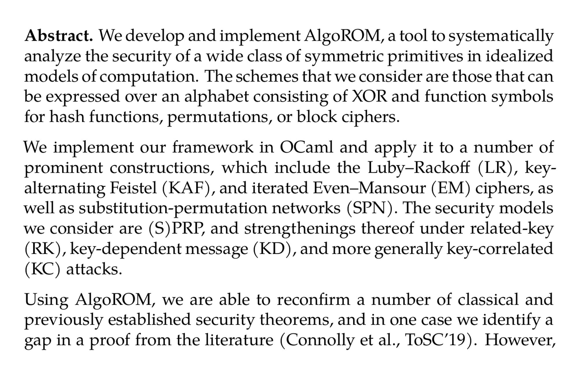 Abstract. We develop and implement AlgoROM, a tool to systematically analyze the security of a wide class of symmetric primitives in idealized models of computation. The schemes that we consider are those that can be expressed over an alphabet consisting of XOR and function symbols for hash functions, permutations, or block ciphers.

We implement our framework in OCaml and apply it to a number of prominent constructions, which include the Luby–Rackoff (LR), key-alternating Feistel (KAF), and iterated Even–Mansour (EM) ciphers, as well as substitution-permutation networks (SPN). The security models we consider are (S)PRP, and strengthenings thereof under related-key (RK), key-dependent message (KD), and more generally key-correlated (KC) attacks.

Using AlgoROM, we are able to reconfirm a number of classical and previously established security theorems, and in one case we identify a gap in a proof from the literature (Connolly et al., ToSC’19). However, most results that we prove with AlgoROM are new. In particular, we obtain new positive results for LR, KAF, EM, and SPN in the above models. Our results better reflect the configurations actually implemented in practice, as they use a single idealized primitive. In contrast to many existing tools, our automated proofs do not operate in symbolic models, but rather in the standard probabilistic model for cryptography.
