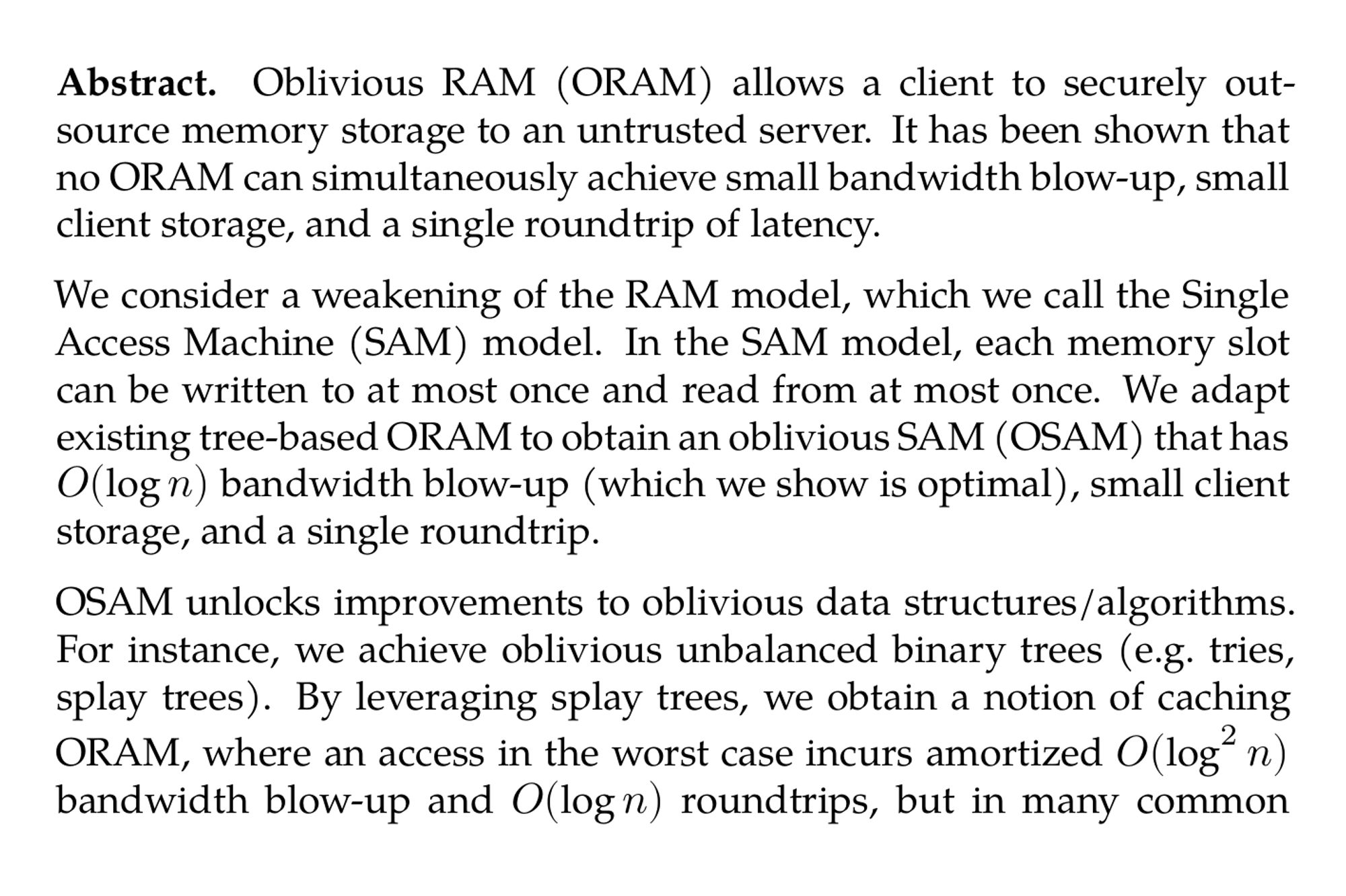 Abstract. Oblivious RAM (ORAM) allows a client to securely outsource memory storage to an untrusted server. It has been shown that no ORAM can simultaneously achieve small bandwidth blow-up, small client storage, and a single roundtrip of latency.

We consider a weakening of the RAM model, which we call the Single Access Machine (SAM) model. In the SAM model, each memory slot can be written to at most once and read from at most once. We adapt existing tree-based ORAM to obtain an oblivious SAM (OSAM) that has O(logn) bandwidth blow-up (which we show is optimal), small client storage, and a single roundtrip.

OSAM unlocks improvements to oblivious data structures/algorithms. For instance, we achieve oblivious unbalanced binary trees (e.g. tries, splay trees). By leveraging splay trees, we obtain a notion of caching ORAM, where an access in the worst case incurs amortized O(log²n) bandwidth blow-up and O(logn) roundtrips, but in many common cases (e.g. sequential scans) incurs only amortized O(logn) bandwidth blow-up and O(1) roundtrips. We also give new oblivious graph algorithms, including computing minimum spanning trees and single source shortest paths, in which the OSAM client reads/writes O(|E|⋅log|E|) words using O(|E|) roundtrips, where |E| is the number of edges. This improves over prior custom solutions by a log factor.

At a higher level, OSAM provides a general model for oblivious computation. We construct a programming interface around OSAM that supports arbitrary pointer-manipulating programs such that dereferencing a pointer to an object incurs O(logdlogn) bandwidth blowup and O(logd) roundtrips, where d is the number of pointers to that object. This new interface captures a wide variety of data structures and algorithms (e.g., trees, tries, doubly-linked lists) while matching or exceeding prior best asymptotic results. It both unifies much of our understanding of oblivious computation and allows the programmer to write oblivious algorithms combining various common data structures/algorithms and beyond.
