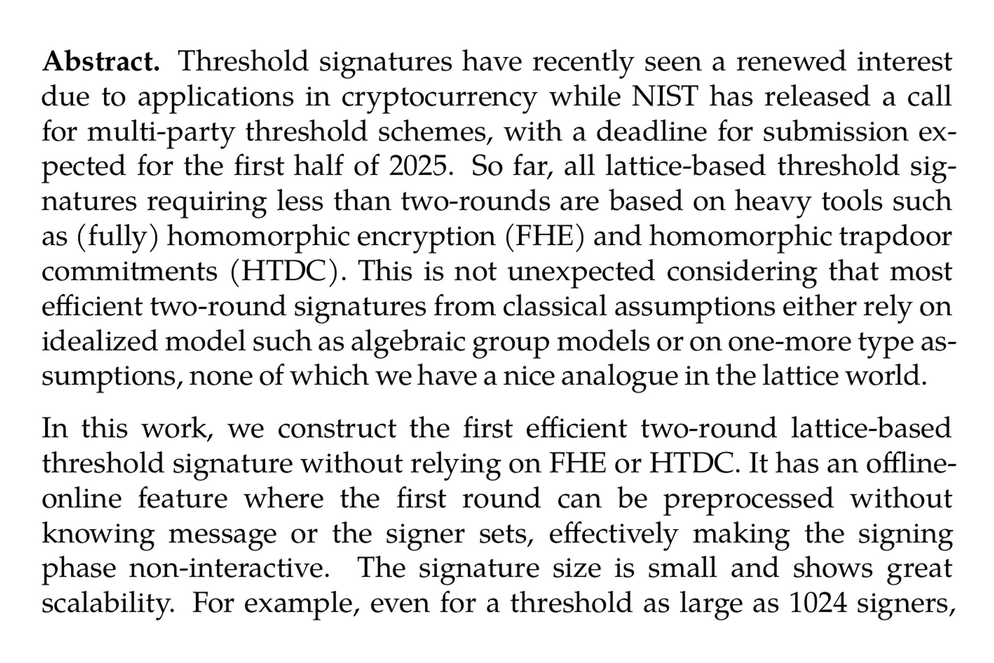 Abstract. Threshold signatures have recently seen a renewed interest due to applications in cryptocurrency while NIST has released a call for multi-party threshold schemes, with a deadline for submission expected for the first half of 2025. So far, all lattice-based threshold signatures requiring less than two-rounds are based on heavy tools such as (fully) homomorphic encryption (FHE) and homomorphic trapdoor commitments (HTDC). This is not unexpected considering that most efficient two-round signatures from classical assumptions either rely on idealized model such as algebraic group models or on one-more type assumptions, none of which we have a nice analogue in the lattice world.

In this work, we construct the first efficient two-round lattice-based threshold signature without relying on FHE or HTDC. It has an offline-online feature where the first round can be preprocessed without knowing message or the signer sets, effectively making the signing phase non-interactive. The signature size is small and shows great scalability. For example, even for a threshold as large as 1024 signers, we achieve a signature size roughly 11 KB. At the heart of our construction is a new lattice-based assumption called the algebraic one-more learning with errors (AOMMLWE) assumption. We believe this to be a strong inclusion to our lattice toolkits with an independent interest. We establish the selective security of AOMMLWE based on the standard MLWE and MSIS assumptions, and provide an in depth analysis of its adaptive security, which our threshold signature is based on.
