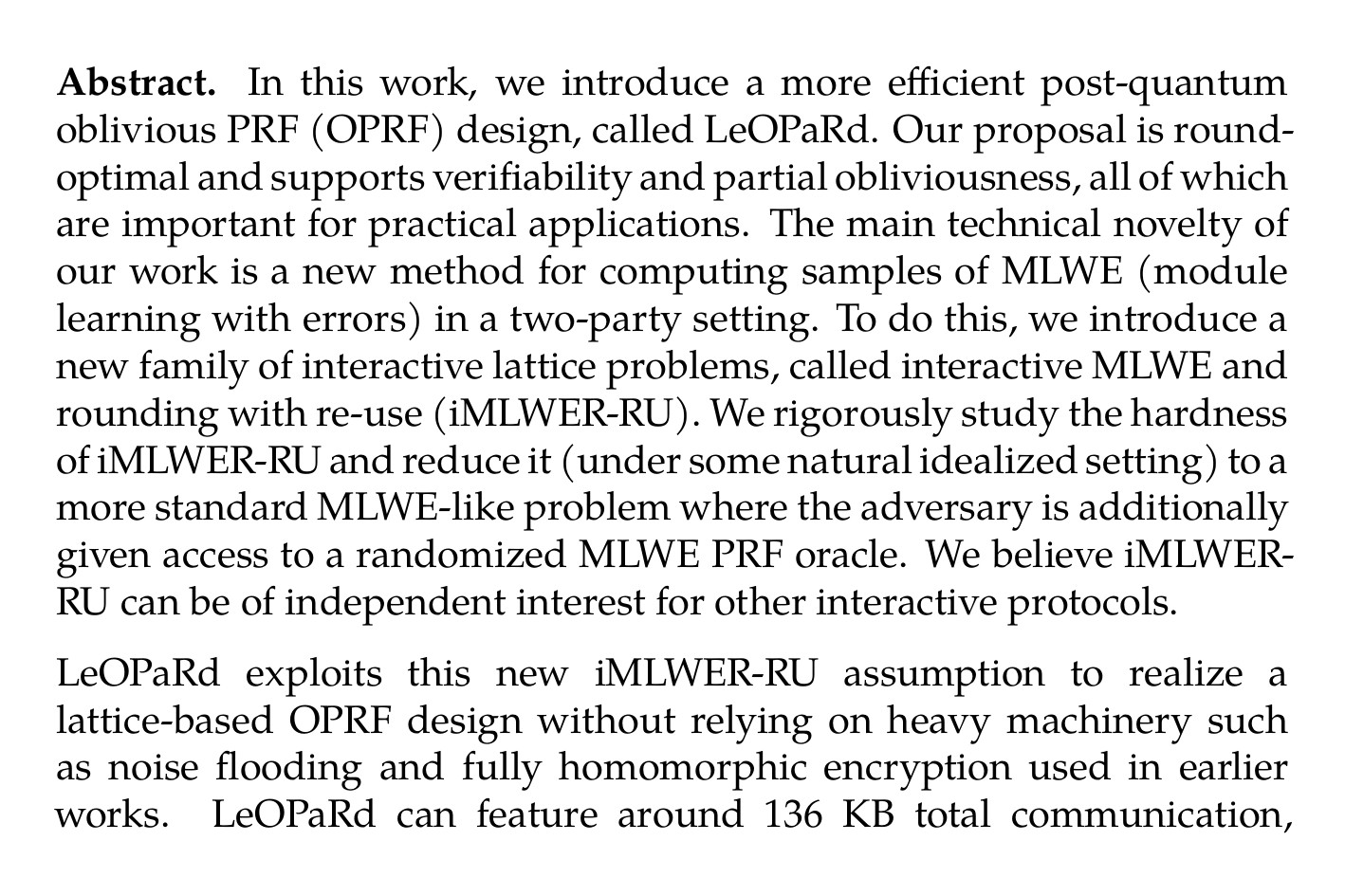 Abstract. In this work, we introduce a more efficient post-quantum oblivious PRF (OPRF) design, called LeOPaRd. Our proposal is round-optimal and supports verifiability and partial obliviousness, all of which are important for practical applications. The main technical novelty of our work is a new method for computing samples of MLWE (module learning with errors) in a two-party setting. To do this, we introduce a new family of interactive lattice problems, called interactive MLWE and rounding with re-use (iMLWER-RU). We rigorously study the hardness of iMLWER-RU and reduce it (under some natural idealized setting) to a more standard MLWE-like problem where the adversary is additionally given access to a randomized MLWE PRF oracle. We believe iMLWER-RU can be of independent interest for other interactive protocols.

LeOPaRd exploits this new iMLWER-RU assumption to realize a lattice-based OPRF design without relying on heavy machinery such as noise flooding and fully homomorphic encryption used in earlier works. LeOPaRd can feature around 136 KB total communication, compared to 300+ KB in earlier works. We also identify gaps in some existing constructions and models, and propose appropriate fixes.
