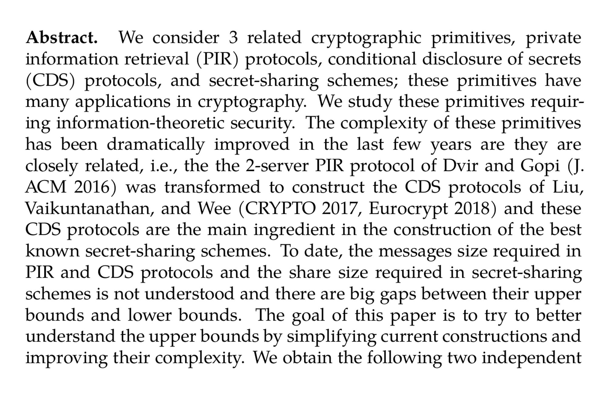 Abstract. We consider 3 related cryptographic primitives, private information retrieval (PIR) protocols, conditional disclosure of secrets (CDS) protocols, and secret-sharing schemes; these primitives have many applications in cryptography. We study these primitives requiring information-theoretic security. The complexity of these primitives has been dramatically improved in the last few years are they are closely related, i.e., the the 2-server PIR protocol of Dvir and Gopi (J. ACM 2016) was transformed to construct the CDS protocols of Liu, Vaikuntanathan, and Wee (CRYPTO 2017, Eurocrypt 2018) and these CDS protocols are the main ingredient in the construction of the best known secret-sharing schemes. To date, the messages size required in PIR and CDS protocols and the share size required in secret-sharing schemes is not understood and there are big gaps between their upper bounds and lower bounds. The goal of this paper is to try to better understand the upper bounds by simplifying current constructions and improving their complexity. We obtain the following two independent results: - We simplify, abstract, and generalize the 2-server PIR protocol of Dvir and Gopi (J. ACM 2016) and the 2-server and multi-server CDS protocols of Liu et al. (CRYPTO 2017, Eurocrypt 2018) and Beimel, Farr`as, and Lasri (TCC 2023). This is done by considering a new variant of matching vectors and by using a general share conversion. In addition to simplifying previous protocols, our protocols can use matching vectors over any m that is product of two distinct primes.
Our construction does not improve the communication complexity of PIR and CDS protocols; however, construction of better matching vectors over any m that is product of two distinct primes will improve their communication complexity.

-   In many applications of secret-sharing schemes it is important that the scheme is linear, e.g., by using the fact that parties can locally
    add shares of two secrets and obtain shares of the sum of the secrets. We provide a construction of linear secret-sharing schemes for n-party access structures with improved share size of 2^(0.7563n). Previously, the best share size for linear secret- sharing schemes was 2^(0.7576n) and it is known that for most n-party access structures the shares size is at least 2^(0.5n). This results is achieved by a reduction to unbalanced CDS protocols (compared to balanced CDS protocols in previous constructions).
