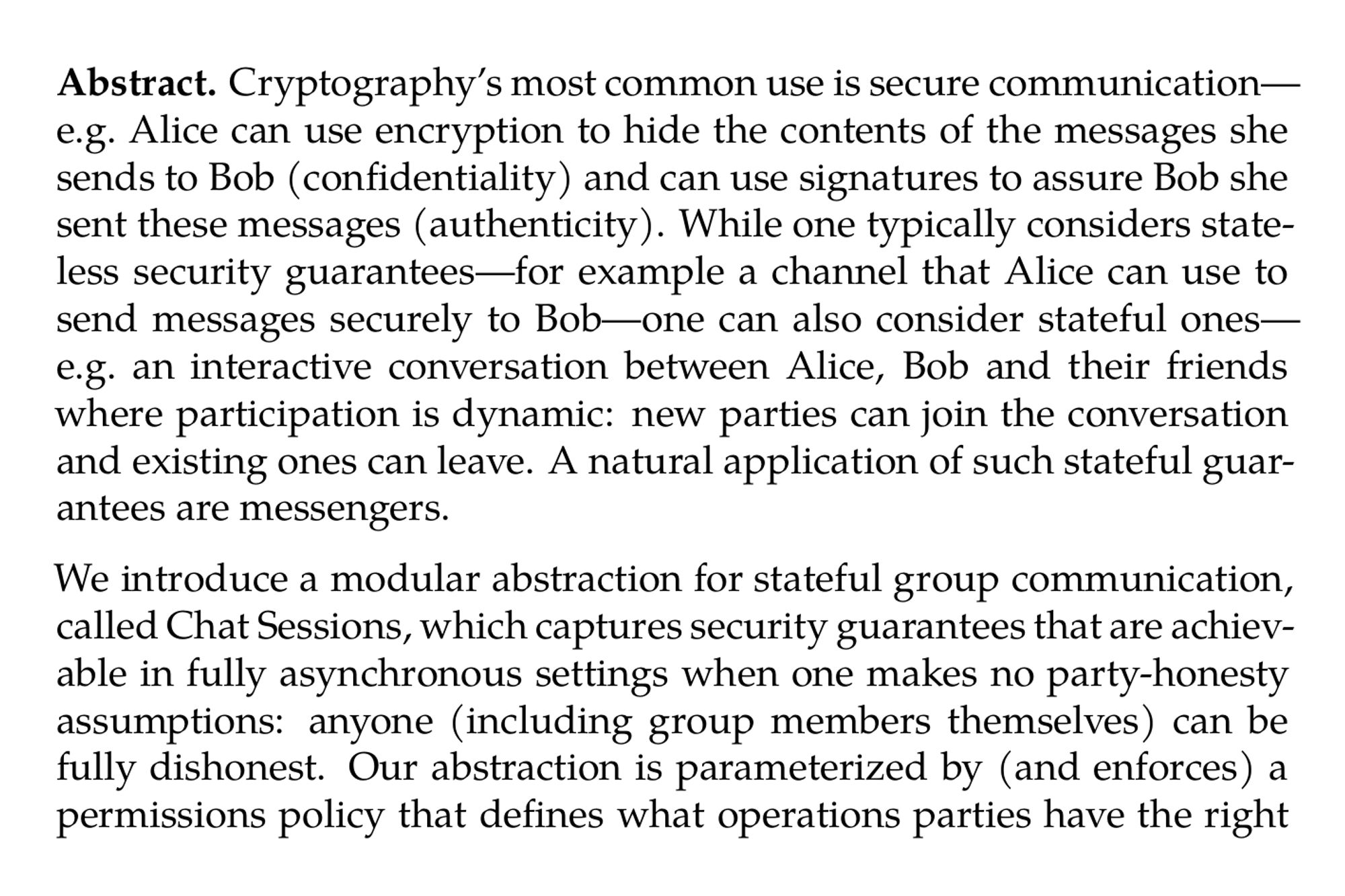 Abstract. Cryptography’s most common use is secure communication—e.g. Alice can use encryption to hide the contents of the messages she sends to Bob (confidentiality) and can use signatures to assure Bob she sent these messages (authenticity). While one typically considers stateless security guarantees—for example a channel that Alice can use to send messages securely to Bob—one can also consider stateful ones—e.g. an interactive conversation between Alice, Bob and their friends where participation is dynamic: new parties can join the conversation and existing ones can leave. A natural application of such stateful guarantees are messengers.

We introduce a modular abstraction for stateful group communication, called Chat Sessions, which captures security guarantees that are achievable in fully asynchronous settings when one makes no party-honesty assumptions: anyone (including group members themselves) can be fully dishonest. Our abstraction is parameterized by (and enforces) a permissions policy that defines what operations parties have the right to perform in a given chat state. We show how to construct, use and extend Chat Sessions.

Our construction is fully decentralized (in particular, it need not a delivery service), does not incur additional interaction between chat participants (other than what is inherent from chat operations like sending a message) and liveness depends solely on messages being delivered.

A key feature of Chat Sessions is modularity: we extend Chat Sessions to capture authenticity, confidentiality, anonymity and off-the-record, and show our construction provides these guarantees if the underlying communication channels do too. We complement this by proving Maurer et al.’s Multi-Designated Receiver Public Key Encryption scheme (Eurocrypt ’22) constructs matching communication channels (i.e. with all these guarantees).

We use Chat Sessions to construct UatChat: a simple and equally modular messaging application. Since UatChat preserves each of the guarantees mentioned above, this means we give the first fully Off-The-Record messaging application: parties can plausibly deny not only having sent any messages but even of being aware of a chat’s existence.
