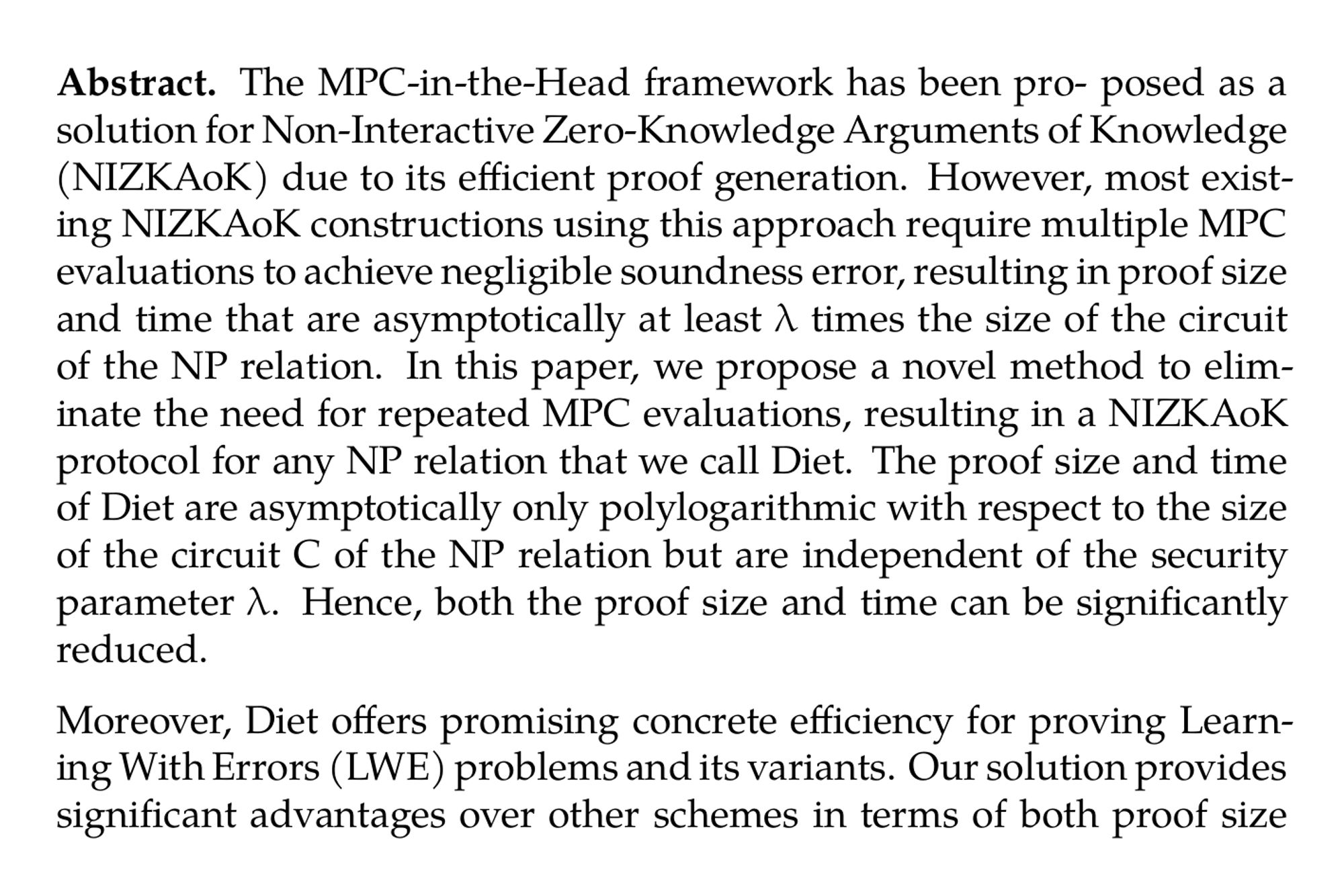 Abstract. The MPC-in-the-Head framework has been pro- posed as a solution for Non-Interactive Zero-Knowledge Arguments of Knowledge (NIZKAoK) due to its efficient proof generation. However, most existing NIZKAoK constructions using this approach require multiple MPC evaluations to achieve negligible soundness error, resulting in proof size and time that are asymptotically at least λ times the size of the circuit of the NP relation. In this paper, we propose a novel method to eliminate the need for repeated MPC evaluations, resulting in a NIZKAoK protocol for any NP relation that we call Diet. The proof size and time of Diet are asymptotically only polylogarithmic with respect to the size of the circuit C of the NP relation but are independent of the security parameter λ. Hence, both the proof size and time can be significantly reduced.

Moreover, Diet offers promising concrete efficiency for proving Learning With Errors (LWE) problems and its variants. Our solution provides significant advantages over other schemes in terms of both proof size and proof time, when considering both factors together. Specifically, Diet is a promising method for proving knowledge of secret keys for lattice-based key encapsulation mechanisms (KEMs) such as Frodo and Kyber, offering a practical solution to future post-quantum certificate management. For Kyber 512, our implementation achieves an online proof size of 83.65 kilobytes (KB) with a preprocessing overhead of 152.02KB. The implementation is highly efficient, with an online proof time of only 0.68 seconds and a preprocessing time of 0.81 seconds. Notably, our approach provides the first reported implementation of proving knowledge of secret keys for Kyber 512 using post-quantum primitives-based zero-knowledge proofs.
