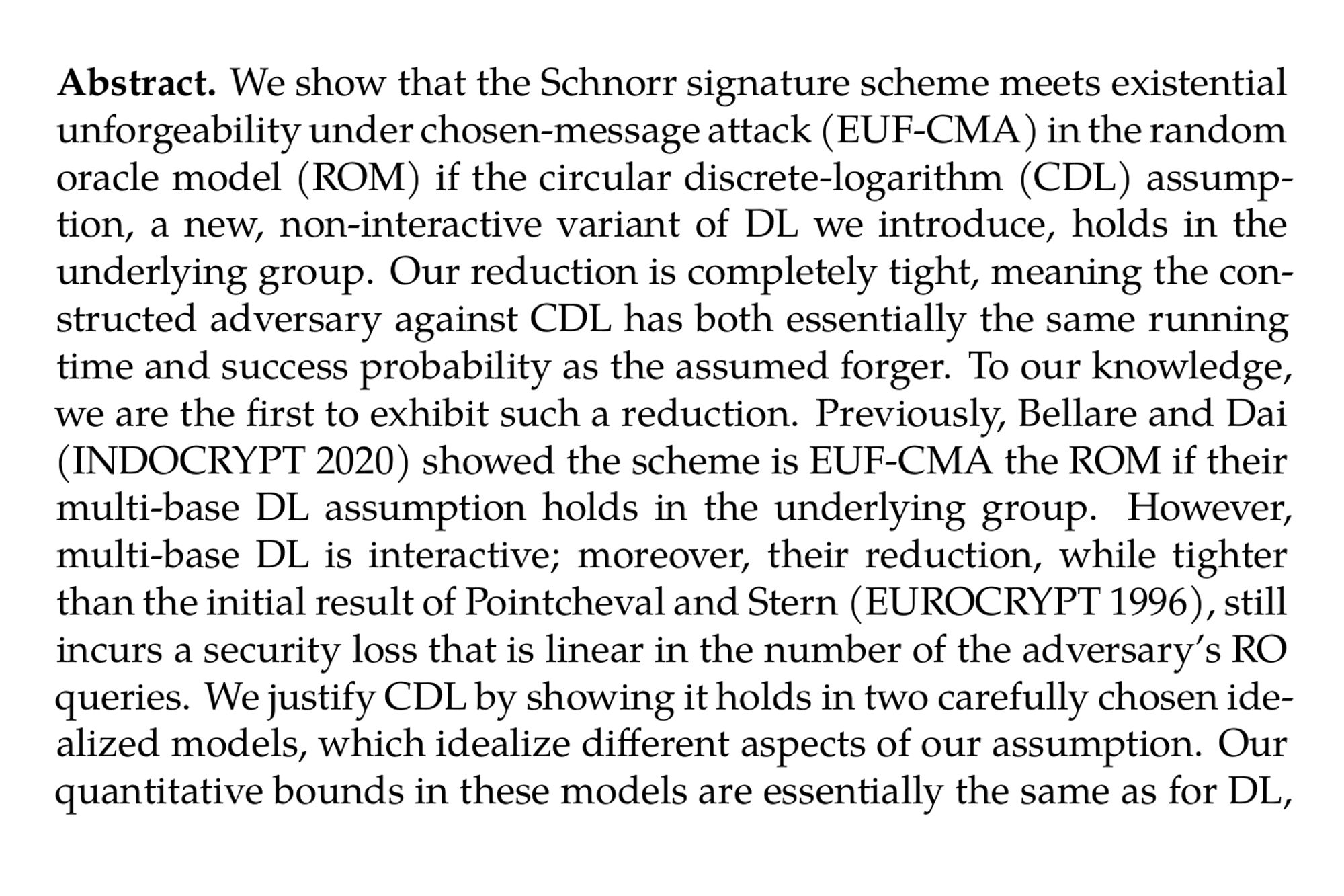 Abstract. We show that the Schnorr signature scheme meets existential unforgeability under chosen-message attack (EUF-CMA) in the random oracle model (ROM) if the circular discrete-logarithm (CDL) assumption, a new, non-interactive variant of DL we introduce, holds in the underlying group. Our reduction is completely tight, meaning the constructed adversary against CDL has both essentially the same running time and success probability as the assumed forger. To our knowledge, we are the first to exhibit such a reduction. Previously, Bellare and Dai (INDOCRYPT 2020) showed the scheme is EUF-CMA the ROM if their multi-base DL assumption holds in the underlying group. However, multi-base DL is interactive; moreover, their reduction, while tighter than the initial result of Pointcheval and Stern (EUROCRYPT 1996), still incurs a security loss that is linear in the number of the adversary’s RO queries. We justify CDL by showing it holds in two carefully chosen idealized models, which idealize different aspects of our assumption. Our quantitative bounds in these models are essentially the same as for DL, giving strong evidence that CDL is as hard DL in appropriate elliptic-curve groups groups.
