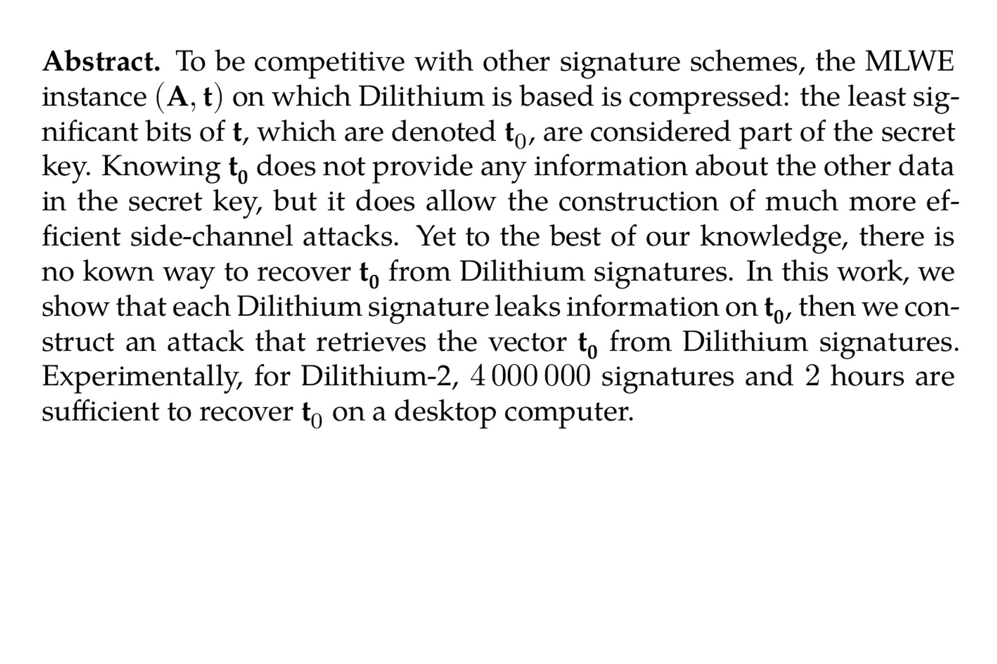 Abstract. To be competitive with other signature schemes, the MLWE instance $\bf (A,t)$ on which Dilithium is based is compressed: the least significant bits of $\bf t$, which are denoted t₀, are considered part of the secret key. Knowing $\bf t_0$ does not provide any information about the other data in the secret key, but it does allow the construction of much more efficient side-channel attacks. Yet to the best of our knowledge, there is no kown way to recover $\bf t_0$ from Dilithium signatures. In this work, we show that each Dilithium signature leaks information on $\bf t_0$, then we construct an attack that retrieves the vector $\bf t_0$ from Dilithium signatures. Experimentally, for Dilithium-2, 4 000 000 signatures and 2 hours are sufficient to recover t₀ on a desktop computer.
