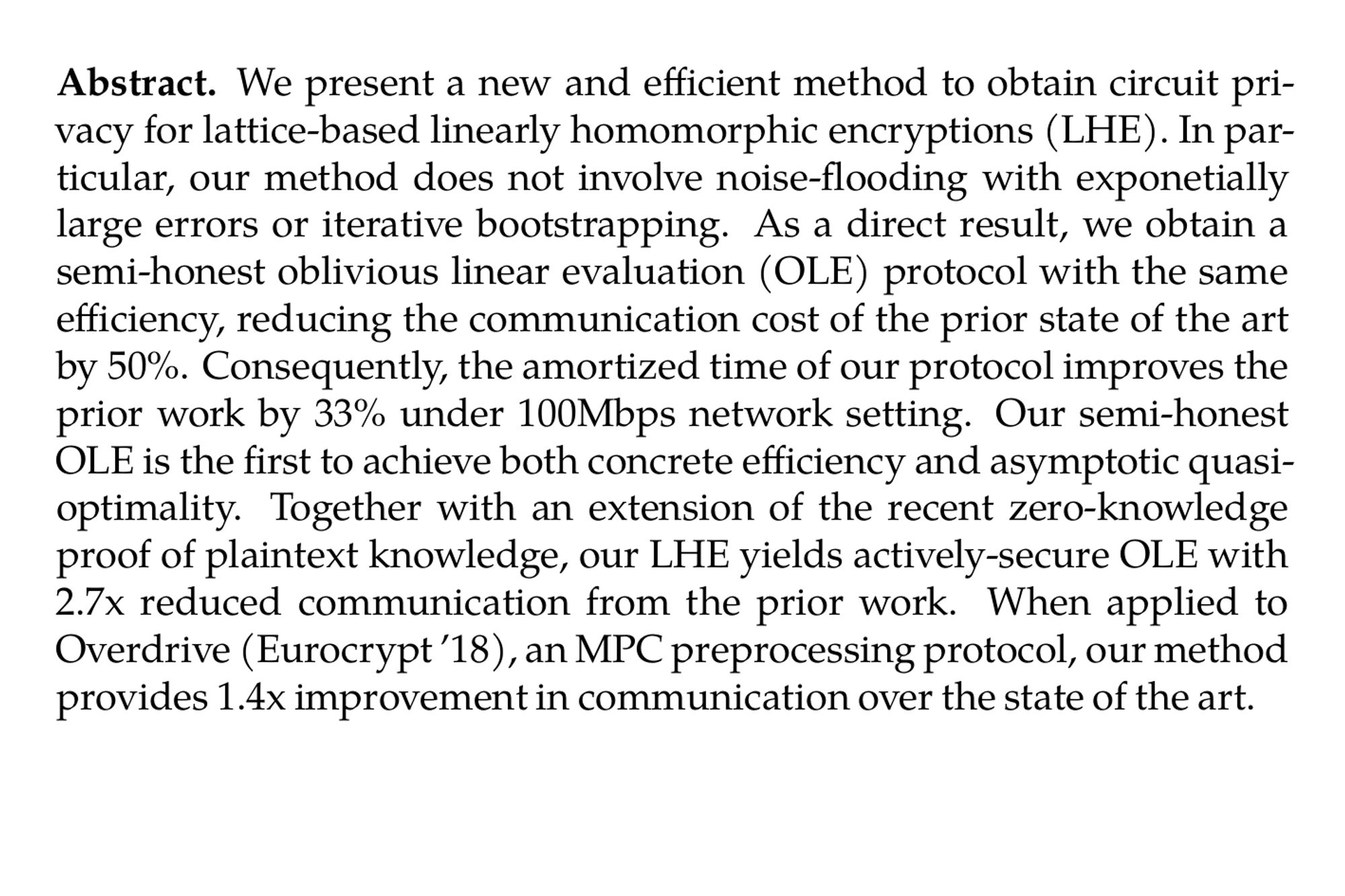 Abstract. We present a new and efficient method to obtain circuit privacy for lattice-based linearly homomorphic encryptions (LHE). In particular, our method does not involve noise-flooding with exponetially large errors or iterative bootstrapping. As a direct result, we obtain a semi-honest oblivious linear evaluation (OLE) protocol with the same efficiency, reducing the communication cost of the prior state of the art by 50%. Consequently, the amortized time of our protocol improves the prior work by 33% under 100Mbps network setting. Our semi-honest OLE is the first to achieve both concrete efficiency and asymptotic quasi-optimality. Together with an extension of the recent zero-knowledge proof of plaintext knowledge, our LHE yields actively-secure OLE with 2.7x reduced communication from the prior work. When applied to Overdrive (Eurocrypt ’18), an MPC preprocessing protocol, our method provides 1.4x improvement in communication over the state of the art.
