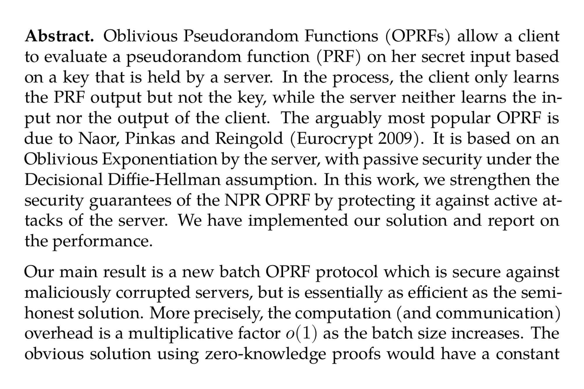 Abstract. Oblivious Pseudorandom Functions (OPRFs) allow a client to evaluate a pseudorandom function (PRF) on her secret input based on a key that is held by a server. In the process, the client only learns the PRF output but not the key, while the server neither learns the input nor the output of the client. The arguably most popular OPRF is due to Naor, Pinkas and Reingold (Eurocrypt 2009). It is based on an Oblivious Exponentiation by the server, with passive security under the Decisional Diffie-Hellman assumption. In this work, we strengthen the security guarantees of the NPR OPRF by protecting it against active attacks of the server. We have implemented our solution and report on the performance.

Our main result is a new batch OPRF protocol which is secure against maliciously corrupted servers, but is essentially as efficient as the semi-honest solution. More precisely, the computation (and communication) overhead is a multiplicative factor o(1) as the batch size increases. The obvious solution using zero-knowledge proofs would have a constant factor overhead at best, which can be too expensive for certain deployments.

Our protocol relies on a novel version of the DDH problem, which we call the Oblivious Exponentiation Problem (OEP), and we give evidence for its hardness in the Generic Group model. We also present a variant of our maliciously secure protocol that does not rely on the OEP but nevertheless only has overhead o(1) over the known semi-honest protocol. Moreover, we show that our techniques can also be used to efficiently protect threshold blind BLS signing and threshold ElGamal decryption against malicious attackers.
