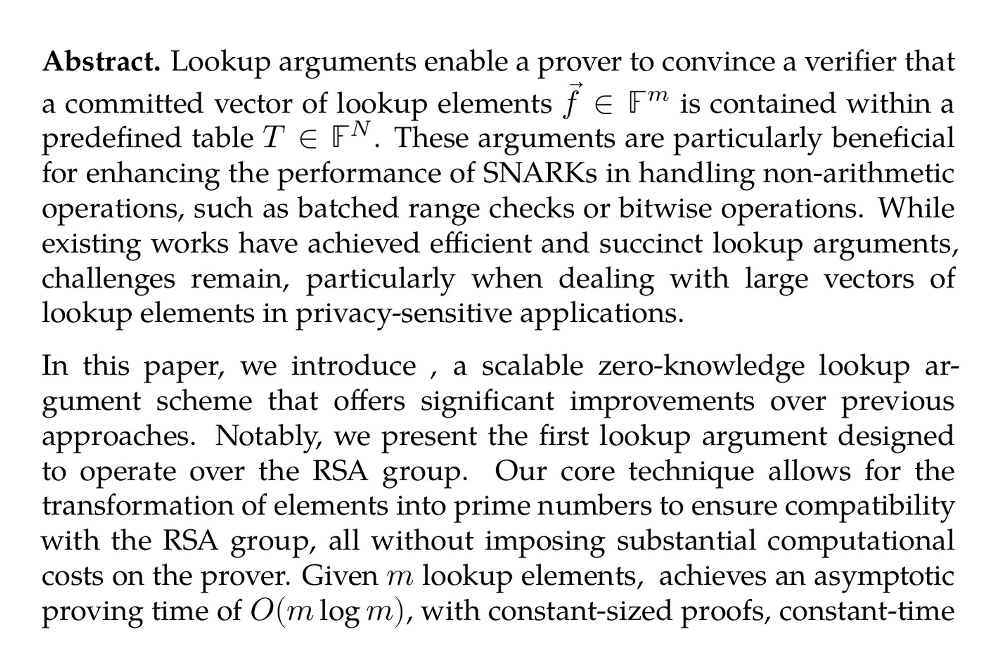 Abstract. Lookup arguments enable a prover to convince a verifier that a committed vector of lookup elements f⃗ ∈ 𝔽^(m) is contained within a predefined table T ∈ 𝔽^(N). These arguments are particularly beneficial for enhancing the performance of SNARKs in handling non-arithmetic operations, such as batched range checks or bitwise operations. While existing works have achieved efficient and succinct lookup arguments, challenges remain, particularly when dealing with large vectors of lookup elements in privacy-sensitive applications.

In this paper, we introduce $\duplex$, a scalable zero-knowledge lookup argument scheme that offers significant improvements over previous approaches. Notably, we present the first lookup argument designed to operate over the RSA group. Our core technique allows for the transformation of elements into prime numbers to ensure compatibility with the RSA group, all without imposing substantial computational costs on the prover. Given m lookup elements, $\duplex$ achieves an asymptotic proving time of O(mlogm), with constant-sized proofs, constant-time verification, and a public parameter size independent of the table size N. Additionally, $\duplex$ ensures the privacy of lookup elements and is robust against dynamic table updates, making it highly suitable for scalable verifiable computation in real-world applications.

We implemented and empirically evaluated $\duplex$, comparing it with the state-of-the-art zero-knowledge lookup argument Caulk [CCS’22]. Our experimental results demonstrate that $\duplex$ significantly outperforms Caulk in proving time for both single and batched lookup arguments, while maintaining practical proof size and verification time.
