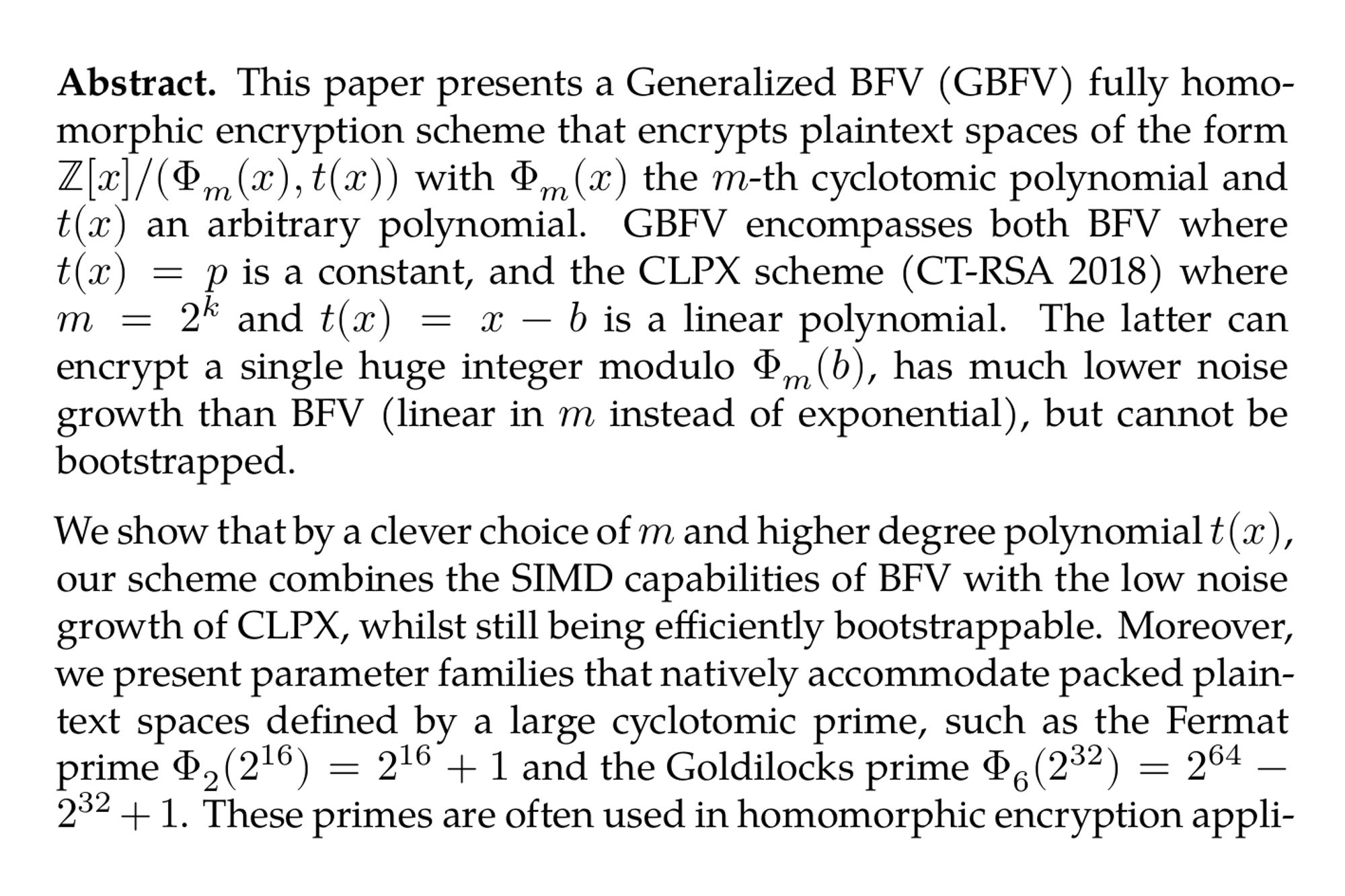 Abstract. This paper presents a Generalized BFV (GBFV) fully homomorphic encryption scheme that encrypts plaintext spaces of the form ℤ[x]/(Φ_(m)(x),t(x)) with Φ_(m)(x) the m-th cyclotomic polynomial and t(x) an arbitrary polynomial. GBFV encompasses both BFV where t(x) = p is a constant, and the CLPX scheme (CT-RSA 2018) where m = 2^(k) and t(x) = x − b is a linear polynomial. The latter can encrypt a single huge integer modulo Φ_(m)(b), has much lower noise growth than BFV (linear in m instead of exponential), but cannot be bootstrapped.

We show that by a clever choice of m and higher degree polynomial t(x), our scheme combines the SIMD capabilities of BFV with the low noise growth of CLPX, whilst still being efficiently bootstrappable. Moreover, we present parameter families that natively accommodate packed plaintext spaces defined by a large cyclotomic prime, such as the Fermat prime Φ₂(2¹⁶) = 2¹⁶ + 1 and the Goldilocks prime Φ₆(2³²) = 2⁶⁴ − 2³² + 1. These primes are often used in homomorphic encryption applications and zero-knowledge proof systems.

Due to the lower noise growth, e.g. for the Goldilocks prime, GBFV can evaluate circuits whose multiplicative depth is more than 5 times larger than native BFV. As a result, we can evaluate either larger circuits or work with much smaller ring dimensions. In particular, we can natively bootstrap GBFV at 128-bit security for a large prime, already at ring dimension 2¹⁴, which was impossible before. We implemented the GBFV scheme on top of the SEAL library and achieve a latency of only 5 seconds to bootstrap a ciphertext encrypting 4096 elements modulo 2¹⁶ + 1.
