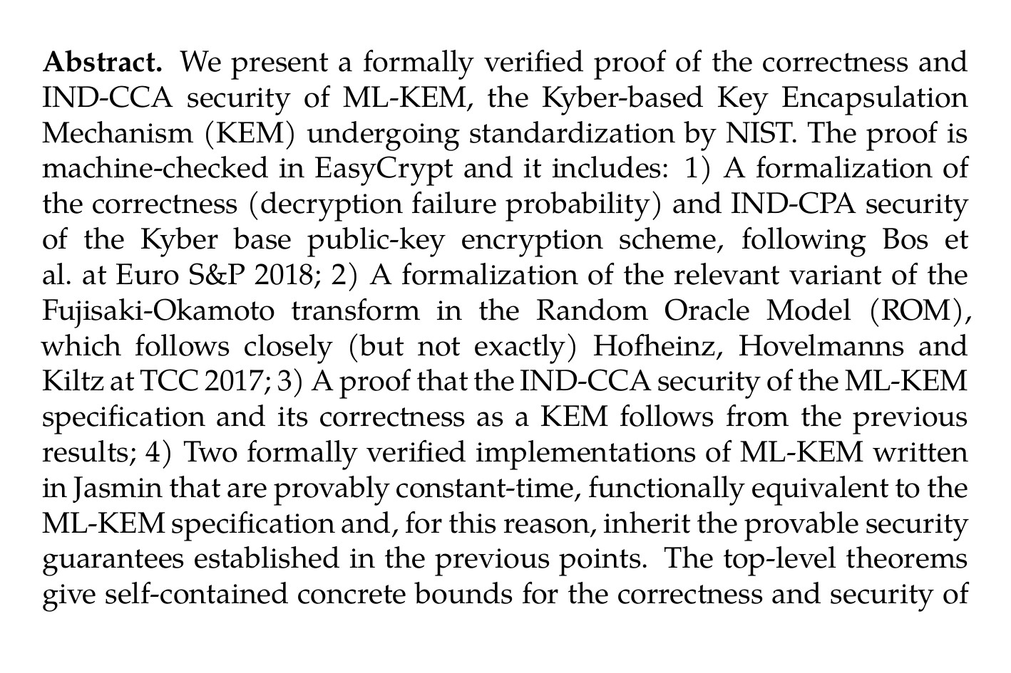 Abstract. We present a formally verified proof of the correctness and IND-CCA security of ML-KEM, the Kyber-based Key Encapsulation Mechanism (KEM) undergoing standardization by NIST. The proof is machine-checked in EasyCrypt and it includes: 1) A formalization of the correctness (decryption failure probability) and IND-CPA security of the Kyber base public-key encryption scheme, following Bos et al. at Euro S&P 2018; 2) A formalization of the relevant variant of the Fujisaki-Okamoto transform in the Random Oracle Model (ROM), which follows closely (but not exactly) Hofheinz, Hovelmanns and Kiltz at TCC 2017; 3) A proof that the IND-CCA security of the ML-KEM specification and its correctness as a KEM follows from the previous results; 4) Two formally verified implementations of ML-KEM written in Jasmin that are provably constant-time, functionally equivalent to the ML-KEM specification and, for this reason, inherit the provable security guarantees established in the previous points. The top-level theorems give self-contained concrete bounds for the correctness and security of MLKEM down to (a variant of) Module-LWE. We discuss how they are built modularly by leveraging various EasyCrypt features.
