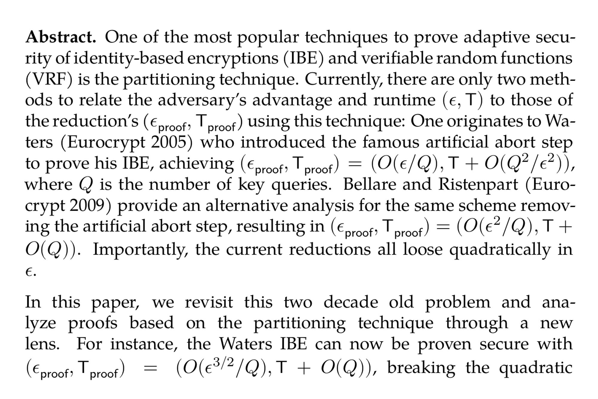 Abstract. One of the most popular techniques to prove adaptive security of identity-based encryptions (IBE) and verifiable random functions (VRF) is the partitioning technique. Currently, there are only two methods to relate the adversary’s advantage and runtime $(\epsilon, {\sf T})$ to those of the reduction’s ($\epsilon_{\sf proof}, {\sf T}_{\sf proof}$) using this technique: One originates to Waters (Eurocrypt 2005) who introduced the famous artificial abort step to prove his IBE, achieving $(\epsilon_{\sf proof}, {\sf T}_{\sf proof}) = (O(\epsilon/Q), {\sf T} + O(Q^2/\epsilon^2))$, where Q is the number of key queries. Bellare and Ristenpart (Eurocrypt 2009) provide an alternative analysis for the same scheme removing the artificial abort step, resulting in $(\epsilon_{\sf proof}, {\sf T}_{\sf proof}) = (O(\epsilon^2/Q), {\sf T} + O(Q))$. Importantly, the current reductions all loose quadratically in ϵ.

In this paper, we revisit this two decade old problem and analyze proofs based on the partitioning technique through a new lens. For instance, the Waters IBE can now be proven secure with $(\epsilon_{\sf proof}, {\sf T}_{\sf proof}) = (O(\epsilon^{3/2}/Q), {\sf T} + O(Q))$, breaking the quadratic dependence on ϵ. At the core of our improvement is a finer estimation of the failing probability of the reduction in Waters’ original proof relying on artificial abort. We use Bonferroni’s inequality, a tunable inequality obtained by cutting off higher order terms from the equality derived by the inclusion-exclusion principle.

Our analysis not only improves the reduction of known constructions but also opens the door for new constructions. While a similar improvement to Waters IBE is possible for the lattice-based IBE by Agrawal, Boneh, and Boyen (Eurocrypt 2010), we can slightly tweak the so-called partitioning function in their construction, achieving $(\epsilon_{\sf proof}, {\sf T}_{\sf proof}) = (O(\epsilon/Q), {\sf T} + O(Q))$. This is a much better reduction than the previously known $ (O(^(3/Q)2), {T} + O(Q))$. We also propose the first VRF with proof and verification key sizes sublinear in the security parameter under the standard d-LIN assumption, while simultaneously improving the reduction cost compared to all prior constructions.
