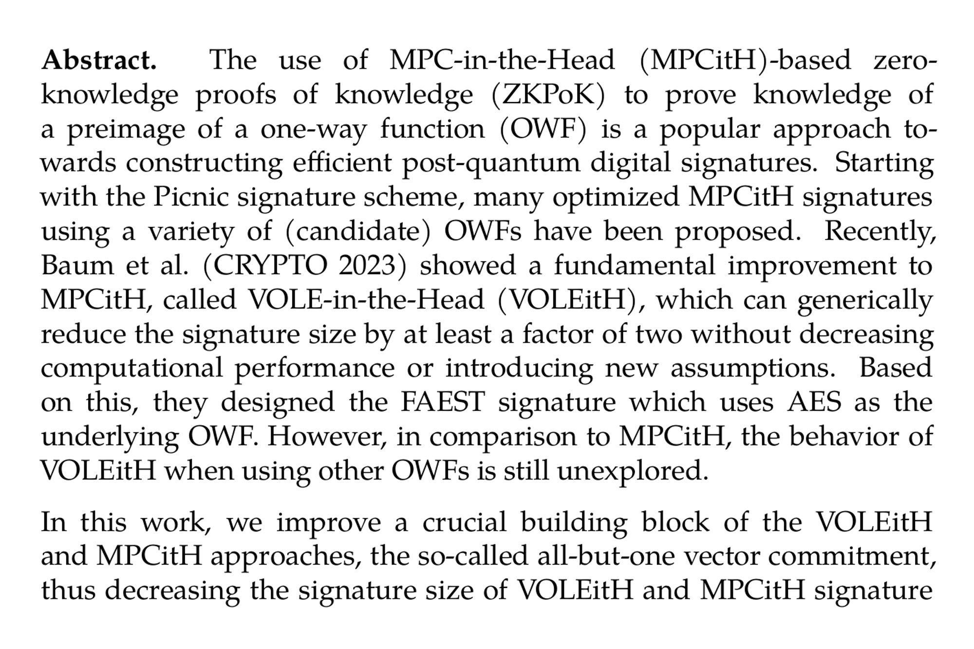 Abstract. The use of MPC-in-the-Head (MPCitH)-based zero-knowledge proofs of knowledge (ZKPoK) to prove knowledge of a preimage of a one-way function (OWF) is a popular approach towards constructing efficient post-quantum digital signatures. Starting with the Picnic signature scheme, many optimized MPCitH signatures using a variety of (candidate) OWFs have been proposed. Recently, Baum et al. (CRYPTO 2023) showed a fundamental improvement to MPCitH, called VOLE-in-the-Head (VOLEitH), which can generically reduce the signature size by at least a factor of two without decreasing computational performance or introducing new assumptions. Based on this, they designed the FAEST signature which uses AES as the underlying OWF. However, in comparison to MPCitH, the behavior of VOLEitH when using other OWFs is still unexplored.

In this work, we improve a crucial building block of the VOLEitH and MPCitH approaches, the so-called all-but-one vector commitment, thus decreasing the signature size of VOLEitH and MPCitH signature schemes. Moreover, by introducing a small Proof of Work into the signing procedure, we can improve the parameters of VOLEitH (further decreasing signature size) without compromising the computational performance of the scheme. Based on these optimizations, we propose three VOLEitH signature schemes FAESTER, KuMQuat, and MandaRain based on AES, MQ, and Rain, respectively. We carefully explore the parameter space for these schemes and implement each, showcasing their performance with benchmarks. Our experiments show that these three signature schemes outperform MPCitH-based competitors that use comparable OWFs, in terms of both signature size and signing/verification time.
