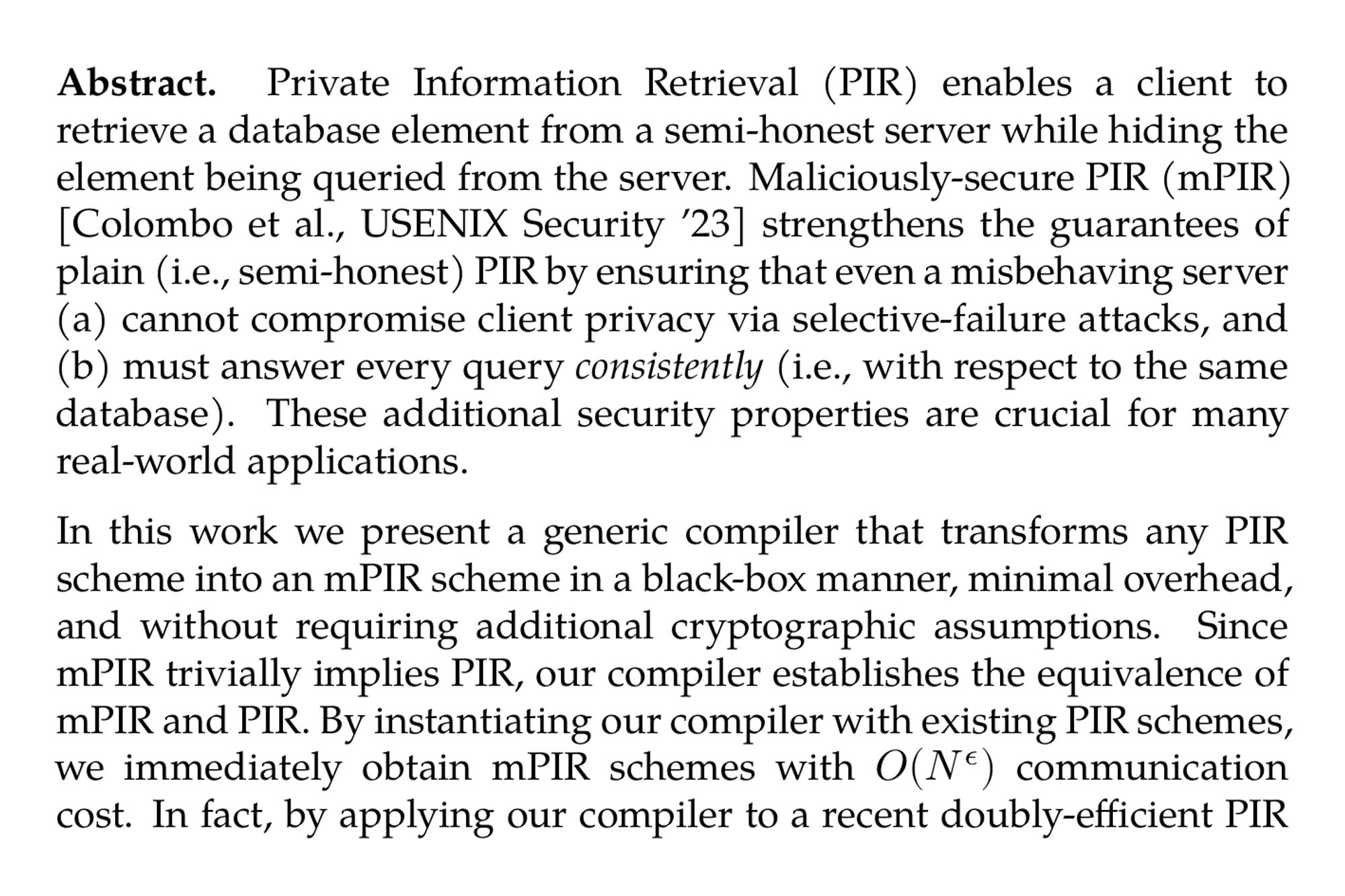 Abstract. Private Information Retrieval (PIR) enables a client to retrieve a database element from a semi-honest server while hiding the element being queried from the server. Maliciously-secure PIR (mPIR) [Colombo et al., USENIX Security ’23] strengthens the guarantees of plain (i.e., semi-honest) PIR by ensuring that even a misbehaving server (a) cannot compromise client privacy via selective-failure attacks, and (b) must answer every query consistently (i.e., with respect to the same database). These additional security properties are crucial for many real-world applications.

In this work we present a generic compiler that transforms any PIR scheme into an mPIR scheme in a black-box manner, minimal overhead, and without requiring additional cryptographic assumptions. Since mPIR trivially implies PIR, our compiler establishes the equivalence of mPIR and PIR. By instantiating our compiler with existing PIR schemes, we immediately obtain mPIR schemes with O(N^(ϵ)) communication cost. In fact, by applying our compiler to a recent doubly-efficient PIR [Lin et al., STOC ’23], we are able to construct a doubly-efficient mPIR scheme that requires only polylog(N) communication and server and client computation. In comparison, all prior work incur a $\Omega(\sqrt{N})$ cost in these metrics.

Our compiler makes use of a smooth locally-decodable codes (LDCs) that have a robust decoding procedure. We term these codes “subcode”-LDCs, because they are LDCs where the query responses are from an error-correcting code. This property is shared by Reed-Muller codes (whose query responses are Reed-Solomon codewords) and more generally lifted codes.

Applying our compiler requires us to consider decoding in the face of non-signaling adversaries, for reasons analogous to the need for non-signaling PCPs in the succinct-argument literature. We show how to construct such decoders for Reed–Muller codes, and more generally for smooth locally-decodable codes that have a robust decoding procedure.
