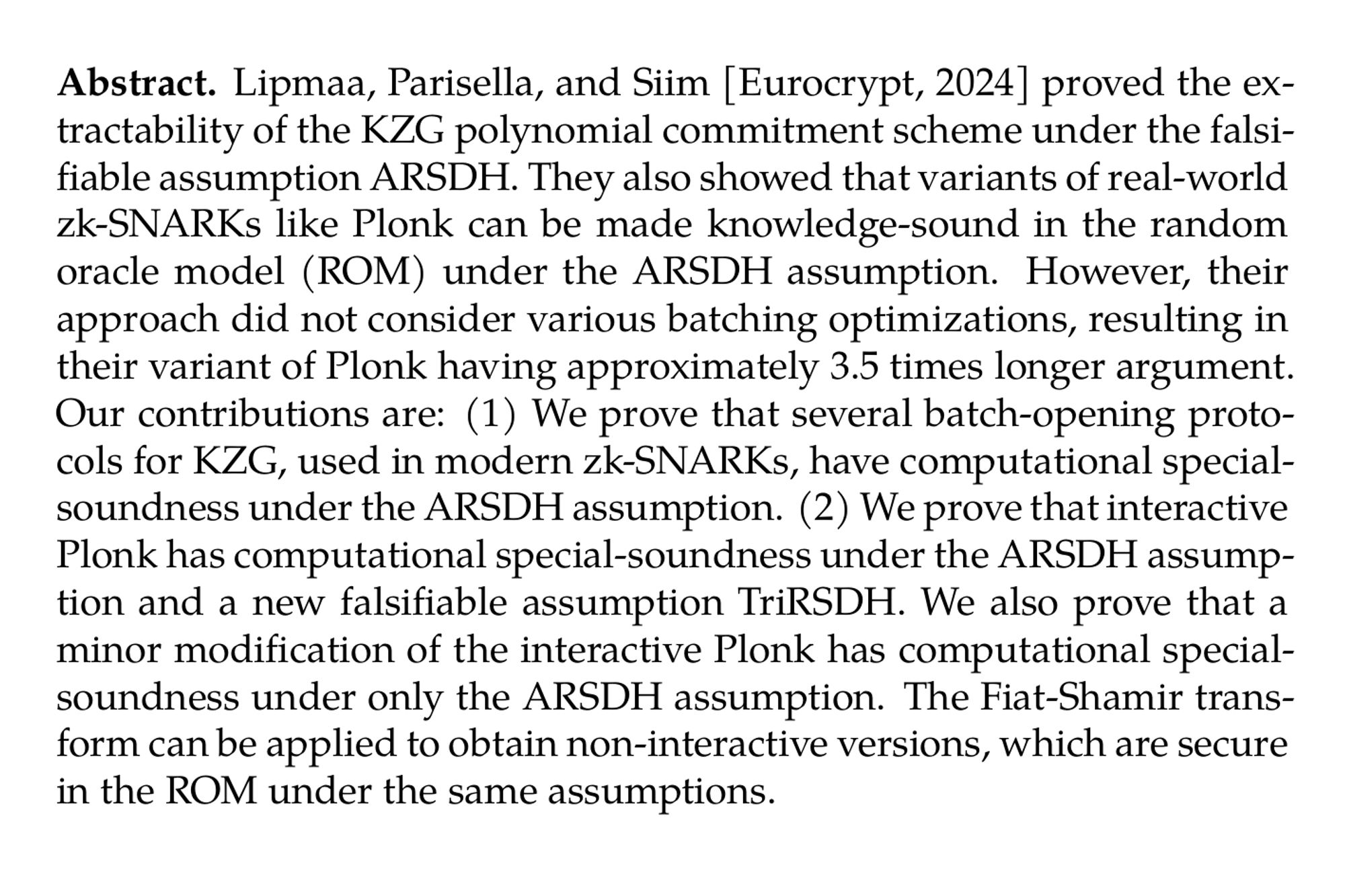 Abstract. Lipmaa, Parisella, and Siim [Eurocrypt, 2024] proved the extractability of the KZG polynomial commitment scheme under the falsifiable assumption ARSDH. They also showed that variants of real-world zk-SNARKs like Plonk can be made knowledge-sound in the random oracle model (ROM) under the ARSDH assumption. However, their approach did not consider various batching optimizations, resulting in their variant of Plonk having approximately 3.5 times longer argument. Our contributions are: (1) We prove that several batch-opening protocols for KZG, used in modern zk-SNARKs, have computational special-soundness under the ARSDH assumption. (2) We prove that interactive Plonk has computational special-soundness under the ARSDH assumption and a new falsifiable assumption TriRSDH. We also prove that a minor modification of the interactive Plonk has computational special-soundness under only the ARSDH assumption. The Fiat-Shamir transform can be applied to obtain non-interactive versions, which are secure in the ROM under the same assumptions.
